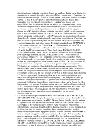 directement dans le résultat comptable. Ils ont une incidence directe sur le résultat. Les
transactions en monnaie étrangères sont comptabilisées comme suit : - Evaluation en
utilisant le cours de change à la date de transaction - Evaluation en utilisant le cours de
clôture à la date de clôture pour les éléments monétaires et celui du jour de la
transaction pour les éléments non monétaires - Les écarts de change sont
comptabilisés dans le compte de résultat Au Maroc, les gains et pertes de change
latents sont comptabilisés au bilan dans des comptes d’écart de conversion. Une
provision pour risque de change est constatée, en cas de perte latente. Le gain de
change latent N’est pas intégré dans le résultat comptable, mais il est pris en compte
dans la détermination du résultat fiscal. IAS/IFRS · Conversion au taux de clôture ·
Impact sur résultat comptabilisé 43 Le CGNC distingue au sein des immobilisations
financières, les titres de participation et les autres titres immobilisés; et d’autre part les
titres et valeurs de placement figurant à l’actif circulant Les actifs disponibles à la
vente sont ceux qui ne rentrent en aucune des catégories précédentes. AU MAROC
Les prêts et créances émis par l’entreprise Les placements détenus jusqu’à leur
échéance, sont généralement les obligations. à court terme ;
44. Audit fiscal Principes comptables/Audit fiscal master ENCG AU MAROC ·
Conversion au taux de clôture · Impact sur résultat comptabilisé uniquement pour
perte de change latente 18. LES PROVISIONS IAS/IFRS · l’actualisation des
provisions est obligatoire. · il y a une précision pour l’estimation des flux futurs,
l’actualisation et les informations à fournir. · Les provisions pour grosses réparations
ne sont pas permises par les normes internationales. AU MAROC · l’actualisation des
provisions n’est pas obligatoire. · Absence de disposition expresse concernant
l’évaluation des provisions. Elle est généralement faite avec approximation · Une
provision pour grosses réparations et obligatoirement constituée si elle est destinée à
couvrir des charges importantes qui ne présentent pas un caractère annuel et ne
peuvent être assimilées à des frais courants d'entretien et de réparation. Selon la norme
37, une provision ne doit être comptabilisée que si les conditions ci-dessous sont
respectées : - Un passif résultant d’événements passés - Une obligation actuelle qui
aboutira à une sortie de ressources - La probabilité d’évaluer de façon fiable le
montant de l’obligation Ces conditions ne sont pas les mêmes qu’au Maroc. En effet,
les provisions pour grosses réparations, qui ne respectant pas la condition première de
IAS 37, sont autorisées par la réglementation comptable marocaine. Au Maroc, c’est
surtout le principe de prudence, qui est à la base de dotation de provision. Les
provisions pour grosses réparations ne sont pas permises par les normes
internationales. 44
45. Audit fiscal Principes comptables/Audit fiscal master ENCG 19. LES IMPOTS
DIFFERES IAS/IFRS · Comptabilisation dans les comptes sociaux · Comptabilisation
dans les comptes consolidés AU MAROC · Non applicable dans les comptes sociaux ·
Comptabilisation dans les comptes consolidés Au niveau des comptes consolidés, il
n’existe pas de différences majeures entre les règles marocaines et les normes
internationales en matière d’impôts différés. Les impôts différés ne sont comptabilisés
au Maroc que dans les comptes consolidés. Dans les comptes sociaux, seul est
comptabilisé l’impôt courant à payer au titre de l’exercice concerné. La norme IAS 12
Impôts sur le résultat, préconise la comptabilisation des impôts différés dans les
comptes sociaux et dans les comptes consolidés. Elle impose la comptabilisation de
passif et actif d’impôts différés basés sur des conséquences fiscales futures des
différences temporelles taxables. 20. EVENEMENTS POSTERIEURS A LA DATE
DE CLOTURE Selon les normes IAS/IFRS, les corrections d’erreurs fondamentales
postérieures à la date de clôture et les changements de principes comptables sont

 