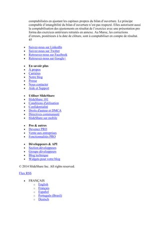 comptabilisées en ajustant les capitaux propres du bilan d’ouverture. Le principe
comptable d’intangibilité du bilan d’ouverture n’est pas respecté. Elles autorisent aussi
la comptabilisation des ajustements en résultat de l’exercice avec une présentation pro
forma des exercices antérieurs retraités en annexe. Au Maroc, les corrections
d’erreurs, postérieurs à la date de clôture, sont à comptabiliser en compte de résultat.
45
Suivez-nous sur LinkedIn
Suivez-nous sur Twitter
Retrouvez-nous sur Facebook
Retrouvez-nous sur Google+
En savoir plus
À propos
Carrières
Notre blog
Presse
Nous contacter
Aide et Support
Utiliser SlideShare
SlideShare 101
Conditions d'utilisation
Confidentialité
Droits d'auteur et DMCA
Directives communauté
SlideShare sur mobile
Pro & autres
Devenez PRO
Vente aux entreprises
Fonctionnalités PRO
Développeurs & API
Section développeurs
Groupe développeurs
Blog technique
Widgets pour votre blog
© 2014 SlideShare Inc. All rights reserved.
Flux RSS
FRANÇAIS
o English
o Français
o Español
o Português (Brasil)
o Deutsch

 