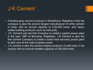 J K Cement
• A leading grey cement producer in Nimbahera, Rajasthan India the
company is also the second largest manufacturer of white cement
in India, with an annual capacity of 4,00,000 tones, and valueadded building products, such as wall putty.
• J.K. Cement was the first Company to install a captive power plant
in the year 1987 at Bamania, Rajasthan. J.K Cement is also the
first cement Company to install a waste heat recovery power plant
to take care of the need of green power.
• J K cement is also the second largest producer of wall putty in the
country with an annual installed capacity of 300,000 tones.

 