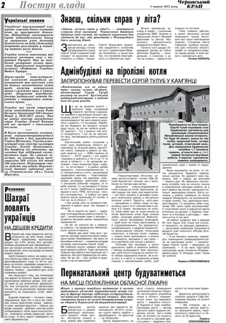 5 червня 2013 року2
Українські парламентарії пла­
нують змусити банки платити
пеню за прострочені депози­
ти. Відповідний законопроект
(щодо відповідальності банку
за порушення умов договору
банківського вкладу (депозиту)
депутати розглянуть у першо­
му читанні цього тижня.
nnn
Україна почала переговори про
реверсні поставки газу з те­
риторії Румунії. Про це пові­
домив заступник голови прав­
ління Національної акціонерної
компанії «Нафтогаз України»
Вадим Чупрун.
nnn
Держслужба інтелектуаль­
ної власності розробила за­
конопроект про внесення змін
до деяких законодавчих актів
щодо захисту авторського
права і суміжних прав в Інтер­
неті. Документ передбачає
досить радикальні методи бо­
ротьби з порушенням автор­
ського права.
nnn
Україна має намір отримати
місце непостійного члена Ради
Безпеки Організації Об’єднаних
Націй у 2016-2017 роках. Про
це заявив міністр закордонних
справ України Леонід Кожара
під час зустрічі з іноземними
послами.
nnn
В Києві презентовано логотип,
який використовуватиметься
до 200-річчя з дня народження
Тараса Шевченка. Участь у пре­
зентації взяв міністр культури
України Леонід Новохатько.
На брифінгу він відзначив, що
логотип був відібраний компе­
тентним журі. За словами мі­
ністра, на конкурс було пред­
ставлено 208 ескізів від понад
100 учасників. Найкращою ста­
ла робота викладача Бережан­
ської дитячої художньої шко­
ли (Тернопільська обл.) Олега
Шупляка.
Шахраї
ловлять
українців
на дешеві кредити
В
Україні діє нова кредитна пастка,
потрапити до якої може кожен.
Надто приваблива пропозиція,
кредит під 3-6% річних без застави,
мінімум документів для оформлення —
все це ознаки установ, які маскуються
під фінансові, хоча насправді не мають
жодної ліцензії.
Щоб отримати гроші «на шару», до-
сить візиту до офісу з копією паспорта,
ідентифікаційного коду та 55-ти гри-
вень на оплату перевірки кредитної іс-
торії. Вносиш гроші наперед і чекаєш,
чекаєш, чекаєш… щасливого дня, коли
отримаєш кредит.
Ані людського гніву, ані телекамер
такі фірми не бояться. Адже люди самі
підписували кабальні умови. Тож мілі-
ції нема за що зачепитися. Держкомі-
сія, яка контролює ринок фінансових
послуг, теж не допоможе. Шахраї свою
діяльність не ліцензують, отже, неви-
димі.
Єдиний помічник — інстинкт само-
збереження. Для тих, в кого він слаб-
кий, кілька практичних порад: завели-
кі суми, занизькі відсотки — перше, що
видає шахраїв; дрібним текстом ділки
попереджають: вони лише консультан-
ти; показують номер свідоцтва, якого
не існує. А його варто перевірити на
сайті Держреєстру.
країнські новиниУ
езонансР
Поступ влади
З
вертаючись до вихо-
ванців закладу, голова
облдержадміністрації
Сергій Тулуб похвалив їхній
концерт та відзначив май-
стерність у співах і танцях.
Сергій Борисович відзна-
чив сердечність колективу
на чолі з директором Марі-
єю Пилипенко, а також всіх
тих, хто проявляє благодій-
ність у ставленні до сиріт.
Вітали вихованців за-
кладу й шефи — начальник
управління МВС України в
Черкаській області Валерій
Дерновий та ректор Чер-
каського технологічного
університету Юрій Лега.
Почесні гості щедро об-
дарували заклад до свята:
дитячому будинку — холо-
дильник, а кожному з ді-
ток на згадку — чудові м’які
іграшки та гостинці.
Поки тривало дійство,
а малят веселили актори
лялькового театру виста-
вою про трьох невгамовних
поросят, п’ятирічна Настя
Гаврилюк провела екскур-
сію для очільника області,
шефів та продемонструва-
ла чудові умови, в яких жи-
вуть і навчаються діти.
Тетяна Король
Знаєш, скільки справ у літа?
«Знаєш, скільки справ у літа?», — запитували
словами пісні вихованці Черкаського дитячого
будинку своїх гостей, які першого червневого дня
завітали до них, аби привітати з Міжнародним
днем захисту дітей.
«Предметною, але не відвер­
тою» назвав голова облдерж­
адміністрації Сергій Тулуб
розмову на колегії Кам’янської
райдержадміністрації, в роботі
якої він узяв участь.
Щ
о це за рішення колегії —
доручити ряду посадовців
«сприяти протягом оздоров-
чої кампанії в організації літнього від-
починку дітей»? Та вони його повинні
організовувати! Це мені можете дору-
чити «сприяти». І я посприяю. Переві-
рю всі бюджети, всі витрати, скільки
куди пішло, як же ви любите дітей…
По зарплаті… Тут у рішенні теж нічо-
го конкретного. І що це за тавтоло-
гія така: «Активізувати роботу робочої
групи»?
Кам’янський район потрапив у
поле зору керівництва області на-
самперед за низький рівень заробіт-
ної плати: середня в районі за пер-
ший квартал ц.р. — 2060 гривень (в
області — 2472 гривні). І хоч район
«піднявся в рейтингу з 19-го на 17-те
місце в області», і, як запевнив до-
повідач, «така тенденція буде і нада-
лі», та об’єктивно — в районі добре
працюють сільгосппідприємства, а
от промисловість стоїть, насамперед
традиційна харчова — спиртзаводи,
цукровий завод. На машбуді, пояс-
нював доповідач, робітники зайня-
ті неповний робочий тиждень. А от
якби повний, то це виходило б більш
як по 3 тисячі. Найбільші ж заробітки
відомо в кого: РЕМ, лісгоспзаг, газо-
ве господарство… У районі на одне
робоче місце претендує 61 особа, в
той час як в області — 27.
І при цьому ціни на продукти хар-
чування в районі вищі, ніж середні в
області.
— Ви ж сидите на трасі! — заува-
жив господарникам району Сергій Ту-
луб. І запропонував один з виходів —
розвиток місцевих малих переробних
підприємств.
Не міг не спитати він з керівни-
ка району і за будівництво Михайлів-
ської школи-інтернату.
— Майже два роки тому діти і ди-
ректор закладу попросили мене покра-
щити умови перебування: там жило по
восьмеро в кімнаті, — неквапом нагадав
ситуацію кам’янчанам Сергій Тулуб. —
Ми знайшли кошти, швидко організу-
вали проектні роботи. Торік гуртожиток
повинен був увійти в експлуатацію до 1
вересня. Але досі будівництво не закін-
чене. Як же так — моє особисте дору-
чення, а ви не виконали?
«Першочерговим об’єктом» на-
звав школу-інтернат голова РДА Ві-
талій Арихип’юк і визнав, що є запіз-
нення на півтора-два місяці…
Допомога сільгосппідприємств,
голів сільрад на літній відпочинок ді-
тей «краща, ніж торік, але недостатня»
— так було сказано в доповіді голов-
ного освітянина району з наступного
питання колегії. Вартість «діто-дня»
— харчування у таборі праці та від-
починку цього літа становитиме в ра-
йоні 6,5 гривні, прозвучало на коле-
гії. Свою мрію про те, коли коштів на
літній відпочинок учнів буде скільки
треба, розповів директор Жаботин-
ської школи Володимир Комісаров.
— Щоб вони не тільки відпочивали, а
й оздоровлювались. Бо доводиться,
ознайомившись з цифрою бюджетно-
го фінансування таборів, спонсорам
кланятися, «а півтори тисячі гривень
— можна мене критикувати, а можна
й похвалити, виходячи з цих умов —
учні заробили для школи у вихідні».
Розповів про накладки: у школі
одночасно треба й ремонти робити,
і табори розміщувати. Вніс пропози-
цію: щоб кошти сільрад на шкільні літ-
ні табори надходили вчасно, не в кін-
ці літа, а у квітні, в соціальних угодах
сільрад з підприємцями треба, щоб
зазначалися суми і термін їх надхо-
дження.
Якщо економити на дітях, то по-
тім доводиться будувати перина-
тальні центри, бо здоров’я мам під-
водить. Але є сфера, де економія
— вимога дня. Як зменшити наполо-
вину потреби газу на початок сезону
в комунальних закладах району, як у
місті відійти від послуг заводської ко-
тельні, вирішувала колегія. Шість ко-
телень у районі перевели на більш
ощадне обладнання, на альтернатив-
ні види палива. Так, райлікарня вико-
ристовувала 1,5 мільйона кубів газу,
тепер 300 тисяч кубів економитиме.
У спортивній школі в райцентрі ввели
котельню на дровах, у будинку твор-
чості та в Косарах у дитсадку — піро-
лізні котли й так далі.
«В районі щоденно йде у відходи
60 тонн тирси. Але тільки три котель-
ні працюють на відходах деревини»,
— заохочував керівників підприємств
вводити нові технології обігріву Віта-
лій Архип’юк.
— А ви покажіть приклад: переве-
діть приміщення райдержадміністра-
ції на піролізний котел, — запропо-
нував Сергій Тулуб. І звернувся до
помічників: — А ви мені підготуйте
пропозицію щодо опалення облдерж­
адміністрації й облради саме таким
же шляхом.
Лариса СОКОЛОВСЬКА
Адмінбудівлі на піролізні котли
запропонував перевести Сергій ТУЛУБ у кам’янці
Б
удівництво центру
планується в рамках
реалізації національ-
ного проекту «Нове жит-
тя». Експертна комісія в
кінці травня вже прийняла
рішення про відкриття фі-
нансування об’єкта (осно-
вні кошти мають надійти з
держбюджету, 10 відсотків
— за обласним).
Центр будуватимуть на
місці старого приміщення
поліклініки обласної лікарні.
Як наголошують управлінці
галузі в області, поширю-
ються чутки, що відкриють
центр — закриють полого-
ві будинки й тому подібне.
Насправді центр — заклад
третього рівня надання ме-
дичних послуг, його поява
ніяк не вплине на кількість
чи потужність закладів дру-
гого рівня — відділень гіне-
кології чи пологових будин-
ків.
Директор департаменту
охорони здоров’я ОДА Во-
лодимир Брожик на колегії
повідомив:
— Ми очікуємо, що з
уведенням центру вдасть-
ся зменшити рівень пери-
натальної смертності в об-
ласті на 30 відсотків.
Лариса
СОКОЛОВСЬКА
Перинатальний центр будуватиметься
на місці поліклініки обласної лікарні
Жінок з важким перебігом вагітності й пологів
прийматиме обласний перинатальний центр (за­
раз ці функції виконує відділення екстрагеніталь­
ної патології вагітних обласної лікарні). Про його
створення ішлося на колегії департаменту охоро­
ни здоров’я Черкаської облдержадміністрації.
Перебуваючи на Кам’янщині,
Сергій Тулуб перевірив стан
будівництва гуртожитку для
вихованців спеціалізованої
Михайлівської школи-інтернату.
Тут буде 40 кімнат, кожна на три
особи, медичний блок, чотири
ігрові, актовий, спортивний зали.
Для завершення будівництва
потрібно 1,7 мільйона
гривень, ці кошти вже є, і з 1
червня почнуться внутрішні
роботи. У вересні гуртожиток
повинен запрацювати.
 