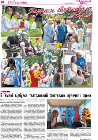 Культура 5 червня 2013 року10 Об’єктив
Черкаси святкували
727 іменини
ФоторепортажОлегаганіна
2 червня місто Умань перетворило-
ся на справжню театральну столицю
країни: уперше в місті проходив теа-
тральний фестиваль вуличної сцени.
На фестиваль з’їхалися театральні
й літературні колективи з Києва, Оде-
си, Черкас. У центральному парку міста
можна було зустріти Олександра Пуш-
кіна і короля Франції Людовіка ХІV, по-
бачити грецьку богиню Афіну, а на те-
атралізованому помості переглянути
улюблені з дитинства комедії «Сватання
на Гончарівці», «Кайдашева сім’я», «За
двома зайцями» та захопитися вогня-
ним шоу від Київського театру вогню і
світла.
Програма фестивалю була досить
насиченою. Кожен знайшов щось ціка-
ве для себе, особливо діти. Всенарод-
не захоплення викликало шоу ходулістів
«Космос». Переодягнуті в інопланетні іс-
тоти, вони виконали своєрідний танок.
Фестиваль вуличної сцени зібрав
рекордну кількість глядачів, став пер-
шим, після виборів, масштабним захо-
дом, який проходив у рамках проекту
«Умань — культурна столиця України».
Сам Антон Яценко стверджує, що
заснований ним культурно-мистецький
проект — це лише початок:
— Як я і обіцяв, проект продовжу-
ється і набирає обертів. Наступної су-
боти в Умані відбудеться свято фран-
цузької культури «Французька весна в
Умані». Також планую відкрити в міс-
ті парк атракціонів, безкоштовний для
всіх маленьких уманчан. Мета цих захо-
дів — не лише розваги й відпочинок, а
й вирішення проблеми дозвілля дітей,
заняття їх спортом. Щодо останньо-
го, то одним із наступних кроків стане
відкриття незабаром в Умані штучного
футбольного поля, — зазначив народ-
ний депутат Антон Яценко.
Нагадаємо, проект «Умань — куль-
турна столиця України», започатко-
ваний народним депутатом Антоном
Яценком, передбачає реалізацію ряду
заходів, спрямованих на розкриття ту-
ристичного потенціалу Умані. За цей
період у місті відремонтовано Свято-
Михайлівський кафедральний собор,
відкрито Фонтан «Щастя», автор якого
— всесвітньо відомий скульптор Олег
Пінчук, здійснено реконструкцію парку
Черняховського, встановлено 25 дитя-
чих майданчиків.
З початку старту проекту з концер-
тами в Умані побували Степан Гіга, Ніна
Матвієнко, Ольга Шаніс, Віктор Роман-
ченко, Тоня Матвієнко, Альона Вінниць-
ка, гурт «Бі-2» та всесвітньо відомий
італійський співак Тото Кутуньо.
Також Верховною Радою України
прийнято постанову «Про відзначен-
ня 60-річчя утворення Черкаської об-
ласті», подану на розгляд народним
депутатом Антоном Яценком. У до-
кумент включені й питання щодо по-
ліпшення стану історико-культурних
пам’яток міста Умані. Зокрема рекон-
струкція парку ім.Т.Шевченка та впо-
рядкування Національного дендрологіч-
ного парку «Софіївка».
Ольга ДАНИЛЕНКО
В Умані відбувся театральний фестиваль вуличної сцени
Фестиваль проходив у рамках культурно-мистецького проекту
«Умань – культурна столиця України», започаткованого торік на­
родним депутатом Антоном Яценком.
ніціативаІ
 