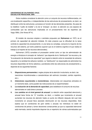 UNIVERSIDAD DE VALPARAÍSO, CHILE.
ESCUELA DE PSICOLOGIA, 2004.
11
Estos modelos consideran la atención como un conjunto de recursos indiferenciados, sin
una localización específica, e independientes de las estructuras de procesamiento, es decir, se
distribuyen entre las estructuras y procesos en función de las demandas presentes. Se pasa de
la metáfora “cuello de botella” a la de la “energía”, es decir, la atención es una especie de
combustible que las estructuras implicadas en el procesamiento han de repartirse (de
Vega,1984). (Ver Anexo Nº 4).
El modelo de recursos simples o centrales propuesto por Kahneman en 1973, es el
primero de capacidad de atención limitada. En éste propone que la dificultad de la tarea
controla la capacidad de procesamiento; si una tarea es compleja, consume la mayoría de los
recursos del sistema, por tanto podemos suponer que es el sistema cognitivo el que realiza el
trabajo (o el reparto de los recursos atencionales).
Kahneman (1973) considera al procesador central como un tipo de administrador de
energía e introduce el concepto de “esfuerzo” que depende de la “distribución” de recursos y de
“la evaluación de demanda de capacidad” que regula la relación entre la necesidad de esfuerzo
requerido y la cantidad de esfuerzo recibido. La “distribución” es responsable de administrar los
recursos disponibles de forma selectiva y ponderada entre las estructuras de procesamiento y,
depende de los siguientes factores:
1. Disposiciones permanentes o reglas propias de la atención involuntaria, es decir, las
reacciones incondicionadas a características del estímulo (novedad, cambio repentino,
etc.).
2. Intenciones coyunturales o momentáneas, relacionadas con esquemas activados en
un momento dado, como pueden las instrucciones de un experimentador.
3. La evaluación de la demanda de capacidad, para establecer el consumo de recursos
atencionales en cada tarea o proceso.
4. Los cambios en el nivel general de arousal. La relación entre capacidad atencional y
arousal tiene forma de “U” invertida, es decir, a medida que incrementa el arousal
aumentan los recursos de atención hasta un punto de inflexión después del cual más
incremento en arousal lleva asociado disminución en los recursos disponibles. Esto
explica que en condiciones de gran estrés o arousal, los individuos no están en
condiciones de pensar y tomar decisiones consecuentes ya que su capacidad atencional
está mermada, siendo importante disponer de un repertorio de rutinas automatizadas que
 