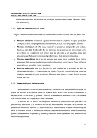 UNIVERSIDAD DE VALPARAÍSO, CHILE.
ESCUELA DE PSICOLOGIA, 2004.
12
puedan ser realizadas eficazmente sin consumir recursos atencionales (Norman, 1969).
(Ver Anexo Nº 5).
2.2.2. Tipos de Atención (Añaños, 1999)
Según los estudios desarrollados se han determinado distintos tipos de atención, estos son:
• Atención sensorial: el niño que sigue los movimientos de un globo, el sujeto que busca
un objeto perdido, despliegan la atención sensorial, la cual pone en juego los sentidos.
• Atención intelectual: el niño busca resolver un problema, comprender una lectura,
despliega este tipo de atención. En las personas con problemas de aprendizaje suele
presentarse un predominio del primer tipo de atención y en aquellas otras con
situaciones conflictivas emocionales el predominio es de la atención intelectual.
• Atención espontánea: es el tipo de atención que surge como resultado de un hecho
sorpresivo. Este suceso puede provenir del medio externo como interno. Actúa en forma
automática, es un reflejo, no es intencional.
• Atención voluntaria: este tipo de atención está dirigida por la voluntad, es decir la
iniciativa es del sujeto y no la atracción del objeto. Exige una concentración de todas las
funciones mentales dirigidas al estímulo. El interés interviene con mayor énfasis en este
tipo de atención.
2.2.3. Bases Biológicas de la Atención
La complejidad conceptual, neuroanatómica y neurofuncional de la atención hace que no
pueda ser reducida a una simple definición, ni estar ligada a una única estructura anatómica o
explorada con un único test, y que nos conduzca a considerarla realmente como una etiqueta
que sintetiza series de complejos procesos cerebrales.
La atención es un estado neurocognitivo cerebral de preparación que precede a la
percepción y a la acción, y el resultado de una red de conexiones corticales y subcorticales de
predominio hemisférico derecho. La atención focaliza selectivamente nuestra consciencia para
filtrar el constante fluir de la información sensorial, resolver la competencia entre los estímulos
para su procesamiento en paralelo, y reclutar y activar las zonas cerebrales para temporizar las
respuestas apropiadas.
 