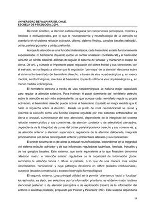 UNIVERSIDAD DE VALPARAÍSO, CHILE.
ESCUELA DE PSICOLOGIA, 2004.
14
De modo sintético, la atención estaría integrada por componentes perceptivos, motores y
límbicos o motivacionales, por lo que la neuroanatomía y neurofisiología de la atención se
asentaría en el sistema reticular activador, tálamo, sistema límbico, ganglios basales (estriado),
córtex parietal posterior y córtex prefrontal.
Aunque la atención es una función bilateralizada, cada hemisferio estaría funcionalmente
especializado. El hemisferio izquierdo ejerce un control unilateral (contralateral) y el hemisferio
derecho un control bilateral, además de regular el sistema de ‘arousal’ y mantener el estado de
alerta. De ahí, y sumado al importante papel regulador del córtex frontal y sus conexiones con
el estriado, se ha llegado a afirmar que la regulación ‘prin-ceps’ de la atención descansa sobre
el sistema frontoestriado del hemisferio derecho, a través de vías noradrenérgicas y, en menor
medida, serotoninérgicas; mientras el hemisferio izquierdo utilizaría vías dopaminérgicas y, en
menor medida, colinérgicas.
El hemisferio derecho a través de vías noradrenérgicas se hallaría mejor capacitado
para regular la atención selectiva. Para Heilman el papel dominante del hemisferio derecho
sobre la atención es aún más sobresaliente, ya que aunque cada hemisferio regula su propia
activación, el hemisferio derecho puede activar al hemisferio izquierdo en mejor medida que lo
haría el izquierdo sobre el derecho. Desde un punto de vista neurofuncional se revisa y
describe la atención como una función cerebral regulada por tres sistemas entrelazados: de
alerta o ‘arousal’, suministrador del tono atencional, dependiente de la integridad del sistema
reticular mesencefálico y sus conexiones; de atención posterior o de selectividad perceptiva,
dependiente de la integridad de zonas del córtex parietal posterior derecho y sus conexiones; y,
de atención anterior o atención supervisora; reguladora de la atención deliberada, integrada
principalmente por zonas del cingulado anterior y prefrontales laterales y sus conexiones:
El primer sistema es el de alerta o arousal neurofisiológico, dependiente de la integridad
del sistema reticular activador y de sus influencias reguladoras talámicas, límbicas, frontales y
de los ganglios basales. Este sistema, que sería equivalente a lo que Mesulam denomina
‘atención matriz’ o ‘atención estado’ reguladora de la capacidad de información global,
suministra la atención tónica o difusa o primaria, o lo que de una manera más amplia
denominamos ‘consciencia’ y cuya patología devendría en déficit (estados confusionales),
ausencia (estados comatosos) o exceso (hipervigilia farmacológica).
El segundo sistema, cuya principal utilidad sería permitir ‘orientarnos hacia’ y ‘localizar’
los estímulos, es decir, ser selectivos con la información prioritaria, es el denominado ‘sistema
atencional posterior’ o de atención perceptiva o de exploración (‘scan’) de la información del
entorno o selectiva posterior, propuesto por Posner y Petersen(1990). Este sistema dependería
 
