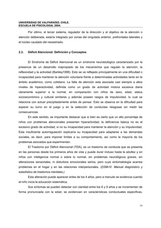 UNIVERSIDAD DE VALPARAÍSO, CHILE.
ESCUELA DE PSICOLOGIA, 2004.
16
Por último, el tercer sistema, regulador de la dirección y el objetivo de la atención o
atención deliberada, estaría integrado por zonas del cingulado anterior, prefrontales laterales y
el núcleo caudado del neoestriado.
2.3. Déficit Atencional: Definición y Conceptos
El Síndrome de Déficit Atencional es un síndrome neurobiológico caracterizado por la
presencia de un desarrollo inapropiado de los mecanismos que regulan la atención, la
reflexividad y la actividad (Barkley1998). Esto se ve reflejado principalmente en una dificultad o
incapacidad para mantener la atención voluntaria frente a determinadas actividades tanto en le
ámbito académico, como cotidiano. La falta de atención esta asociada casi siempre a altos
niveles de hiperactividad, definida como un grado de actividad motora excesiva diaria
claramente superior a la normal, en comparación con niños de sexo, edad, status
socioeconómico y cultural similares y además poseen rasgos de impulsividad, lo cual se
relaciona con actuar precipitadamente antes de pensar. Esto se observa en la dificultad para
esperar su turno en el juego y en la selección de conductas riesgosas sin medir las
consecuencias.
En este sentido, es importante destacar que si bien es cierto que un alto porcentaje de
niños con problemas atencionales presentan hiperactividad, la deficiencia básica no es el
excesivo grado de actividad, si no su incapacidad para mantener la atención y su impulsividad.
Esta insuficiente autorregulación explicaría su incapacidad para adaptarse a las demandas
sociales, es decir, para imponer limites a su comportamiento, así como la mayoría de los
problemas asociados que experimentan.
El Trastorno por Déficit Atencional (TDA), es un trastorno de conducta que se presenta
en las personas desde los primeros años de vida y puede durar incluso hasta la adultez y en
niños con inteligencia normal o sobre lo normal, sin problemas neurológicos graves, sin
alteraciones sensoriales, ni disturbios emocionales serios, pero cuya sintomatología acarrea
problemas en el hogar y en las relaciones interpersonales. (DSM-IV. Manual diagnóstico y
estadístico de trastornos mentales.)
Esta alteración puede aparecer antes de los 4 años, pero a menudo se evidencia cuando
el niño inicia la educación sistemática.
Sus síntomas se pueden detectar con claridad entre los 6 y 9 años y se incrementan de
forma pronunciada con la edad, se evidencian en características conductuales especificas,
 
