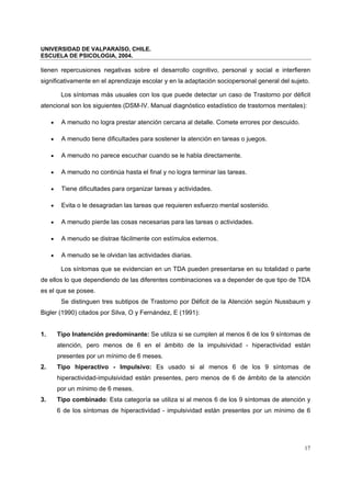 UNIVERSIDAD DE VALPARAÍSO, CHILE.
ESCUELA DE PSICOLOGIA, 2004.
17
tienen repercusiones negativas sobre el desarrollo cognitivo, personal y social e interfieren
significativamente en el aprendizaje escolar y en la adaptación sociopersonal general del sujeto.
Los síntomas más usuales con los que puede detectar un caso de Trastorno por déficit
atencional son los siguientes (DSM-IV. Manual diagnóstico estadístico de trastornos mentales):
• A menudo no logra prestar atención cercana al detalle. Comete errores por descuido.
• A menudo tiene dificultades para sostener la atención en tareas o juegos.
• A menudo no parece escuchar cuando se le habla directamente.
• A menudo no continúa hasta el final y no logra terminar las tareas.
• Tiene dificultades para organizar tareas y actividades.
• Evita o le desagradan las tareas que requieren esfuerzo mental sostenido.
• A menudo pierde las cosas necesarias para las tareas o actividades.
• A menudo se distrae fácilmente con estímulos externos.
• A menudo se le olvidan las actividades diarias.
Los síntomas que se evidencian en un TDA pueden presentarse en su totalidad o parte
de ellos lo que dependiendo de las diferentes combinaciones va a depender de que tipo de TDA
es el que se posee.
Se distinguen tres subtipos de Trastorno por Déficit de la Atención según Nussbaum y
Bigler (1990) citados por Silva, O y Fernández, E (1991):
1. Tipo Inatención predominante: Se utiliza si se cumplen al menos 6 de los 9 síntomas de
atención, pero menos de 6 en el ámbito de la impulsividad - hiperactividad están
presentes por un mínimo de 6 meses.
2. Tipo hiperactivo - Impulsivo: Es usado si al menos 6 de los 9 síntomas de
hiperactividad-impulsividad están presentes, pero menos de 6 de ámbito de la atención
por un mínimo de 6 meses.
3. Tipo combinado: Esta categoría se utiliza si al menos 6 de los 9 síntomas de atención y
6 de los síntomas de hiperactividad - impulsividad están presentes por un mínimo de 6
 