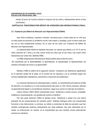 UNIVERSIDAD DE VALPARAÍSO, CHILE.
ESCUELA DE PSICOLOGIA, 2004.
18
meses (A juicio de muchos autores la mayoría de los niños y adolescentes tienen el tipo
combinado).
CAPÍTULO III: TRASTORNO POR DÉFICIT DE ATENCIÓN CON HIPERACTIVIDAD (TDAH)
3.1. Trastorno por Déficit de Atención con Hiperactividad (TDAH)
Hay niños revoltosos, inquietos, movidos, nerviosos pero a veces atrás de un niño que
no esta quieto se esconde un problema mucho más amplio y complejo y que no tiene nada que
ver con el niño simplemente travieso. Es el caso de los niños con Trastorno de Déficit de
Atención con Hiperactividad.
La hiperactividad infantil es bastante frecuente, se calcula que afecta a un 3-5 % de los
niños menores de 7 años y es más común entre los niños que en las niñas, hay cuatro niños
hiperactivos por cada niña. (Barkley1998).
La OMS (Organización Mundial de la Salud) define este síndrome como:
“Se caracteriza por la distractibilidad, la desinhibición, la impulsividad, la hiperactividad, los
cambios marcados de humor y la agresividad”
Barkley (1998) la define de la siguiente manera: "comporta una deficiencia significativa
en la atención propia de la edad, en el control de los impulsos y en la conducta según las
normas establecidas (obediencia, autocontrol y resolución de problemas)".
La conducta hiperactiva es desorganizada y caótica, su característica principal es la falta
de atención y la inquietud a un nivel excesivamente alto para un niño. Dicha conducta, además
va generalmente ligada a una tendencia impulsiva, rasgo muy común en este tipo de trastorno.
Liliana Vilches (1987) define impulsividad como: “tendencia a actuar brusca, inmediata,
irreflexiva e irracionalmente, con perdida del control e instintiva”.
Por otra parte Dickman (1993) la plantea como: ”tendencia a actuar con una menor
previsión de las consecuencias de nuestros actos”. Además distingue entre una impulsividad
funcional y otra disfuncional. La primera, se refiere a conductas de falta de previsión que han
recibido contingencias positivas asiduamente (en otras palabras, han sido reforzadas por el
medio. La disfuncional, en cambio, es la impulsividad que aún recibido mucha estimulación
aversiva se mantiene.
 
