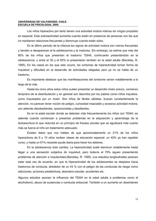 UNIVERSIDAD DE VALPARAÍSO, CHILE.
ESCUELA DE PSICOLOGIA, 2004.
19
Los niños hiperactivo por tanto tienen una actividad motora intensa sin ningún propósito
en especial. Esta sobreactividad aumenta cuando están en presencia de personas con las que
no mantienen relaciones frecuentes y disminuye cuando están solos.
En el último periodo de la infancia los signos de actividad motora son menos frecuentes
y tienden a desaparecen el la adolescencia y la madurez. Sin embargo, se estima que más del
80% de los niños que presentan el trastorno TDHA, continuarán presentándolo en la
adolescencia, y entre el 30 y el 65% lo presentarán también en la edad adulta (Barckley, R.
1995). En los casos en los que esto ocurre, los síntomas de hiperactividad toman forma de
inquietud y dificultad en el desarrollo de actividades relajadas pero ya no se habla de un
trastorno.
Es importante destacar que las manifestaciones del síndrome varían notablemente a lo
largo de la vida.
Hasta los cinco años estos niños suelen presentar un desarrollo motor precoz, comienzo
temprano de la deambulación y en general son descritos por los padres como niños inquietos,
como impulsados por un motor. Son niños de fáciles rabietas, buscan constantemente la
atención, no parecen tener noción de peligro, curiosidad insaciable y excesiva actividad motora;
son además desobedientes, oposicionistas y desafiantes.
Es en la edad escolar donde se detectan más frecuentemente los niños con TDAH, es
además cuando comienzan a presentar problemas en la adquisición y aprendizaje de la
lectoescritura lo que redunda en un principio de fracaso escolar que se agudizará más cuanto
más se fuerce al niño sin tratamiento adecuado.
Existen datos que nos hablan de que aproximadamente un 21% de los niños
hiperactivos de 9 y 10 años reciben clases de educación especial, un 42% ya han repetido
curso, y hasta un 81% necesita ayuda diaria para hacer los deberes.
En la adolescencia todo cambia. La hiperactividad suele disminuir notablemente hasta
llegar a una sensación subjetiva de inquietud, pero todavía el 70% siguen presentando
problemas de atención e impulsividad.(Barckley, R. 1995). Los estudios longitudinales parecen
estar esta vez de acuerdo, en que la hiperactividad de los adolescentes se desplaza hacia
trastornos de conducta, alrededor de un 43 % con el peligro de las conductas de riesgo como
adicciones, acciones predelictivas, abandono escolar, accidentes etc.
Algunos estudios asocian la influencia del TDAH en la edad adulta a problemas como el
alcoholismo, abuso de sustancias o conducta antisocial. También a un aumento en desórdenes
 