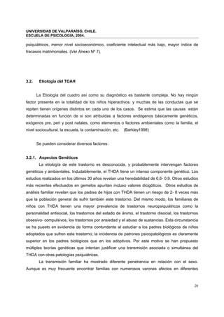 UNIVERSIDAD DE VALPARAÍSO, CHILE.
ESCUELA DE PSICOLOGIA, 2004.
20
psiquiátricos, menor nivel socioeconómico, coeficiente intelectual más bajo, mayor índice de
fracasos matrimoniales. (Ver Anexo Nº 7).
3.2. Etiología del TDAH
La Etiología del cuadro así como su diagnóstico es bastante compleja. No hay ningún
factor presente en la totalidad de los niños hiperactivos, y muchas de las conductas que se
repiten tienen orígenes distintos en cada uno de los casos. Se estima que las causas están
determinadas en función de si son atribuidas a factores endógenos básicamente genéticos,
exógenos pre, peri y post natales, como elementos o factores ambientales como la familia, el
nivel sociocultural, la escuela, la contaminación, etc. (Barkley1998)
Se pueden considerar diversos factores:
3.2.1. Aspectos Genéticos
La etiología de este trastorno es desconocida, y probablemente intervengan factores
genéticos y ambientales. Indudablemente, el THDA tiene un intenso componente genético. Los
estudios realizados en los últimos 30 años revelan una heredabilidad de 0,6- 0,9. Otros estudios
más recientes efectuados en gemelos apuntan incluso valores dicigóticos. Otros estudios de
análisis familiar revelan que los padres de hijos con THDA tienen un riesgo de 2- 8 veces más
que la población general de sufrir también este trastorno. Del mismo modo, los familiares de
niños con THDA tienen una mayor prevalencia de trastornos neuropsiquiátricos como la
personalidad antisocial, los trastornos del estado de ánimo, el trastorno disocial, los trastornos
obsesivo- compulsivos, los trastornos por ansiedad y el abuso de sustancias. Esta circunstancia
se ha puesto en evidencia de forma contundente al estudiar a los padres biológicos de niños
adoptados que sufren este trastorno; la incidencia de patrones psicopatológicos es claramente
superior en los padres biológicos que en los adoptivos. Por este motivo se han propuesto
múltiples teorías genéticas que intentan justificar una transmisión asociada o simultánea del
THDA con otras patologías psiquiátricas.
La transmisión familiar ha mostrado diferente penetrancia en relación con el sexo.
Aunque es muy frecuente encontrar familias con numerosos varones afectos en diferentes
 