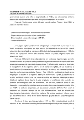 UNIVERSIDAD DE VALPARAÍSO, CHILE.
ESCUELA DE PSICOLOGIA, 2004.
21
generaciones, cuando una niña es diagnosticada de THDA, los antecedentes familiares
positivos son más prevalentes que cuando el diagnóstico se efectúa en un varón.
Para este “efecto umbral propio del sexo” como lo definen Popper y West 1996, se
proponen diferentes teorías:
• Una menor penetrancia para la expresión clínica en niñas.
• Diferencias del estilo cognitivo o de la comorbilidad.
• Diferencias de la propia sintomatología del THDA.
• Diferencias etiológicas.
Aunque para explicar genéticamente esta patología se ha apuntado la presencia de una
patrón de herencia monogénico en algún estudio, por ejemplo la asociación con carácter
autosómico dominante ligado al cromosoma 20 (estudio de Hess y colaboradores en 1995), los
estudios de segregación familiar más recientes señalan un patrón poligénico como base
genética del THDA.
Partiendo del beneficio terapéutico obtenido con sustancias dopaminérgicas como los
psicoestimulantes, las primeras investigaciones en la genética molecular se dirigieron hacia los
genes relacionados con la transmisión dopaminérgica. El defecto podría situarse en el gen para
el transportador de la dopamina (DAT1) en el cromosoma 5p15.3, el cual inactivaría al
neurotransmisor posiblemente por la elevada afinidad por el mismo y una menor recaptación de
dopamina por la neurona presináptica (Popper y West 1996). Otra posibilidad se situaría a nivel
del gen para el receptor de la dopamina (DRD4) en el cromosoma 11p15.5, que codificaría un
receptor postsináptico disfuncional, con menor sensibilidad a la dopamina del espacio sináptico.
Esta teoría explicaría desde el punto de vista terapéutico el beneficio de estos pacientes con
agonistas dopaminérgicos como los estimulantes. Por otro lado, desde un punto de vista
diagnóstico y neurorradiológico justificaría claramente las diferencias observadas entre los niños
con THDA y la población en general. Así, los estudios funcionales (SPECT, PET) ponen de
manifiesto una actividad reducida de las vías frontoestriatales, ricas en terminaciones
dopaminérgicas. Los estudios volumétricos mediante RM cerebral revelan un volumen menor
que los controles sanos a nivel de los lóbulos frontales, ganglios basales y alguna región del
cuerpo calloso.
Otra teoría de base genética apuntada en 1997 por Odell y colaboradores, señala la
presencia de dos alelos en el complejo principal de histocompatibilidad (el alelo nulo del gen C4B
 