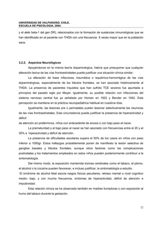 UNIVERSIDAD DE VALPARAÍSO, CHILE.
ESCUELA DE PSICOLOGIA, 2004.
22
y el alelo beta-1 del gen DR), relacionados con la formación de sustancias inmunológicas que se
han identificado en el paciente con THDA con una frecuencia 8 veces mayor que en la población
sana.
3.2.2. Aspectos Neurológicos
Apoyándonos en la misma teoría dopaminérgica, habría que presuponer que cualquier
alteración lesiva de las vías frontoestriatales puede justificar una situación clínica similar.
La alteración de base infecciosa, traumática o isquémico-hemorrágica de las vías
dopaminérgicas, especialmente de los lóbulos frontales, se han asociado históricamente al
THDA. La presencia de pacientes inquietos que han sufrido TCE severos fue apuntada a
principios del pasado siglo por Meyer. Igualmente, su posible relación con infecciones del
sistema nervioso central fue ya señalada por Homan en 1922 y Bender en 1942. Esta
percepción se mantiene en la práctica neuropediátrica habitual en nuestros días.
Igualmente, las lesiones pre o perinatales puelen lesionar selectivamente las neuronas
de las vías frontoestriatales. Esta circunstancia puede justificar la presencia de hiperactividad y
déficit
de atención en pretérminos, niños con antecedente de anoxia o con bajo peso al nacer.
La prematuridad y el bajo peso al nacer se han asociado con frecuencias entre el 20 y el
30% a hiperactividad y déficit de atención.
La presencia de dificultades escolares supera el 50% de los casos en niños con peso
inferior a 1000gr. Estos hallazgos probablemente ponen de manifiesto la lesión selectiva de
ganglios basales y lóbulos frontales, aunque otros factores como las complicaciones
postnatales y los tratamientos empleados en estos niños pueden posteriormente contribuir a la
sintomatología.
Del mismo modo, la exposición mantenida toxinas cerebrales como el tabaco, el plomo,
el alcohol o la cocaína pueden favorecer, e incluso justificar, la sintomatología a estudio.
El síndrome de alcohol fetal asocia rasgos físicos peculiares, retraso mental o nivel cognitivo
medio- bajo, y con mucha frecuencia, síntomas de hiperactividad, déficit de atención e
impulsividad.
Esta relación clínica se ha observado también en madres fumadoras o con exposición al
humo del tabaco durante la gestación.
 