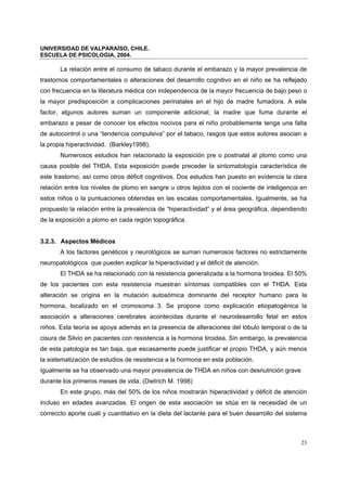 UNIVERSIDAD DE VALPARAÍSO, CHILE.
ESCUELA DE PSICOLOGIA, 2004.
23
La relación entre el consumo de tabaco durante el embarazo y la mayor prevalencia de
trastornos comportamentales o alteraciones del desarrollo cognitivo en el niño se ha reflejado
con frecuencia en la literatura médica con independencia de la mayor frecuencia de bajo peso o
la mayor predisposición a complicaciones perinatales en el hijo de madre fumadora. A este
factor, algunos autores suman un componente adicional; la madre que fuma durante el
embarazo a pesar de conocer los efectos nocivos para el niño probablemente tenga una falta
de autocontrol o una “tendencia compulsiva” por el tabaco, rasgos que estos autores asocian a
la propia hiperactividad. (Barkley1998).
Numerosos estudios han relacionado la exposición pre o postnatal al plomo como una
causa posible del THDA. Esta exposición puede preceder la sintomatología característica de
este trastorno, así como otros déficit cognitivos. Dos estudios han puesto en evidencia la clara
relación entre los niveles de plomo en sangre u otros tejidos con el cociente de inteligencia en
estos niños o la puntuaciones obtenidas en las escalas comportamentales. Igualmente, se ha
propuesto la relación entre la prevalencia de “hiperactividad” y el área geográfica, dependiendo
de la exposición a plomo en cada región topográfica.
3.2.3. Aspectos Médicos
A los factores genéticos y neurológicos se suman numerosos factores no estrictamente
neuropatológicos que pueden explicar la hiperactividad y el déficit de atención.
El THDA se ha relacionado con la resistencia generalizada a la hormona tiroidea. El 50%
de los pacientes con esta resistencia muestran síntomas compatibles con el THDA. Esta
alteración se origina en la mutación autosómica dominante del receptor humano para la
hormona, localizado en el cromosoma 3. Se propone como explicación etiopatogénica la
asociación a alteraciones cerebrales acontecidas durante el neurodesarrollo fetal en estos
niños. Esta teoría se apoya además en la presencia de alteraciones del lóbulo temporal o de la
cisura de Silvio en pacientes con resistencia a la hormona tiroidea. Sin embargo, la prevalencia
de esta patología es tan baja, que escasamente puede justificar el propio THDA, y aún menos
la sistematización de estudios de resistencia a la hormona en esta población.
Igualmente se ha observado una mayor prevalencia de THDA en niños con desnutrición grave
durante los primeros meses de vida. (Dietrich M. 1998)
En este grupo, más del 50% de los niños mostrarán hiperactividad y déficit de atención
incluso en edades avanzadas. El origen de esta asociación se sitúa en la necesidad de un
correccto aporte cuali y cuantitativo en la dieta del lactante para el buen desarrollo del sistema
 