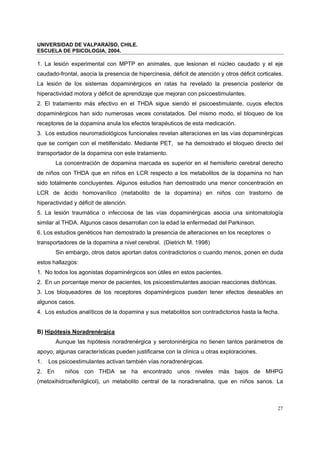 UNIVERSIDAD DE VALPARAÍSO, CHILE.
ESCUELA DE PSICOLOGIA, 2004.
27
1. La lesión experimental con MPTP en animales, que lesionan el núcleo caudado y el eje
caudado-frontal, asocia la presencia de hipercinesia, déficit de atención y otros déficit corticales.
La lesión de los sistemas dopaminérgicos en ratas ha revelado la presencia posterior de
hiperactividad motora y déficit de aprendizaje que mejoran con psicoestimulantes.
2. El tratamiento más efectivo en el THDA sigue siendo el psicoestimulante, cuyos efectos
dopaminérgicos han sido numerosas veces constatados. Del mismo modo, el bloqueo de los
receptores de la dopamina anula los efectos terapéuticos de esta medicación.
3. Los estudios neurorradiológicos funcionales revelan alteraciones en las vías dopaminérgicas
que se corrigen con el metilfenidato. Mediante PET, se ha demostrado el bloqueo directo del
transportador de la dopamina con este tratamiento.
La concentración de dopamina marcada es superior en el hemisferio cerebral derecho
de niños con THDA que en niños en LCR respecto a los metabolitos de la dopamina no han
sido totalmente concluyentes. Algunos estudios han demostrado una menor concentración en
LCR de ácido homovanílico (metabolito de la dopamina) en niños con trastorno de
hiperactividad y déficit de atención.
5. La lesión traumática o infecciosa de las vías dopaminérgicas asocia una sintomatología
similar al THDA. Algunos casos desarrollan con la edad la enfermedad del Parkinson.
6. Los estudios genéticos han demostrado la presencia de alteraciones en los receptores o
transportadores de la dopamina a nivel cerebral. (Dietrich M. 1998)
Sin embargo, otros datos aportan datos contradictorios o cuando menos, ponen en duda
estos hallazgos:
1. No todos los agonistas dopaminérgicos son útiles en estos pacientes.
2. En un porcentaje menor de pacientes, los psicoestimulantes asocian reacciones disfóricas.
3. Los bloqueadores de los receptores dopaminérgicos pueden tener efectos deseables en
algunos casos.
4. Los estudios analíticos de la dopamina y sus metabolitos son contradictorios hasta la fecha.
B) Hipótesis Noradrenérgica
Aunque las hipótesis noradrenérgica y serotoninérgica no tienen tantos parámetros de
apoyo, algunas características pueden justificarse con la clínica u otras exploraciones.
1. Los psicoestimulantes activan también vías noradrenérgicas.
2. En niños con THDA se ha encontrado unos niveles más bajos de MHPG
(metoxihidroxifenilglicol), un metabolito central de la noradrenalina, que en niños sanos. La
 