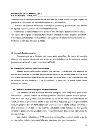 UNIVERSIDAD DE VALPARAÍSO, CHILE.
ESCUELA DE PSICOLOGIA, 2004.
28
administración de dextroanfetamina reduce aún más los niveles. Estos hallazgos sugieren la
presencia de un trastorno del metabolismo centra de la noradrenalina.
3. La eficacia de agonistas directos alfa -adrenérgicos (clonidina y guanfacina) ha sido referida
en algunas ocasiones, aunque no contrastada claramente.
4. Tratamientos como los antidepresivos tricíclicos o los inhibidores de la monoaminooxidasa,
con efectos adrenérgicos constatados, han sido útiles en el tratamiento de pacientes con THDA.
Sin embargo, este beneficio puede justificarse por su efecto sobre la serotonina, la mejoría en
trastornos comórbidos. (Newcorn G. 1996)
C) Hipótesis Serotoninérgica
Probablemente es la hipótesis con menor peso específico. De nuevo, el beneficio
obtenido con algunos psicotropos que actúan en el metabolismo de la serotonina pueden
justificarse por el beneficio en la comorbilidad del THDA.
D) Hipótesis de múltiples Neurotransmisores
Algunos autores defienden la posibilidad más compleja, y posiblemente más adecuada en
relación a los hallazgos encontrados según nuestra experiencia, de una interacción anormal entre
varios neurotransmisores, especialmente entre los expuestos con anterioridad. Probablemente sea
la dopamina el más involucrado, y la noradrenalina, la serotonina, el GABA actúen como
moduladores clínicos.
3.3.4. Estudios Neurorradiológicos-Neurometabólicos
Los primeros estudios realizados mediante tomografía axial computada aportó datos
inespecíficos. La mayor parte de los mismos apuntó una similaridad clara en estudios por TAC
entre niños con THDA y niños sanos. Un estudio basado en 24 adultos con antecedentes de
THDA, anotaron la presencia de atrofia cortical con mayor frecuencia que en el grupo control
sano. Bergstrom y Bille en 1978, observaron una frecuencia de atrofia cortical, asimetrías u
otras anomalías en el 30% de los pacientes estudiados. Estos hallazgos no han podido
constatarse posteriormente, y probablemente reflejen la inclusión de pacientes hiperactivos de
diversa etiología.
Los estudios realizados por RNM cerebral convencional han mostrado desde un punto
de vista incluso histórico numerosos hallazgos, algunos de ellos muy inconstantes.
 