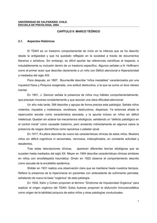 UNIVERSIDAD DE VALPARAÍSO, CHILE.
ESCUELA DE PSICOLOGIA, 2004.
3
CAPÍTULO II: MARCO TEÓRICO
2.1. Aspectos Históricos
El TDAH es un trastorno comportamental de inicio en la infancia que se ha descrito
desde la antigüedad y que ha quedado reflejado en la sociedad a través de documentos
literarios o artísticos. Sin embargo, es difícil aportar las referencias científicas al respecto, e
indudablemente su inclusión dentro de un trastorno específico. Algunos señalan a H. Hoffmann
como el primer autor que describe claramente a un niño con Déficit atencional e Hiperactividad
a mediados del siglo XIX.
Poco después, en 1887, Bourneville describe “niños inestables” caracterizados por una
inquietud física y Psíquica exagerada, una actitud destructiva, a la que se suma un leve retraso
mental.
En 1901, J. Demoor señala la presencia de niños muy hábiles comportamentalmente,
que precisan moverse constantemente y que asocian una clara dificultad atencional.
Un año más tarde, Still describe y agrupa de forma precisa esta patología. Señala niños
violentos, inquietos y molestosos, revoltosos, destructivos, dispersos. Ya entonces añade la
repercusión escolar como característica asociada, y la apunta incluso en niños sin déficit
intelectual. Quedan sin aclarar los mecanismos etiológicos, señalando un “defecto patológico en
el control moral” como causadle trastorno, pero anotando indirectamente en algunos casos la
presencia de rasgos dismórficos como epicantus o paladar ojival.
En 1917, R.Lafora describe de nuevo las características clínicas de estos niños. Muestra
niños sin déficit cognitivos ni sensoriales, nerviosos, indisciplinados, en constante actividad y
desatentos.
Tras estas descripciones clínicas, aparecen diferentes teorías etiológicas que se
suceden hasta mediados del siglo XX. Meyer en 1904 describe características clínicas similares
en niños con encefalopatía traumática. Omán en 1922 observa el comportamiento descrito
como secuela de la encefalitis epidémica.
Shilder en 1931 realiza una observación clara que se mantiene hasta nuestros tiempos.
Refiere la presencia de la hipercinecia en pacientes con antecedente de sufrimiento perinatal,
señalando de nuevo la base “orgánica” de esta patología.
En 1934, Kahn y Cohen proponen el término “Síndrome de Impulsividad Orgánica” para
explicar el origen orgánico del TDAH. Estos Autores proponen la disfunción troncoencefálica
como origen de la labilidad psíquica de estos niños y otras patologías conductuales.
 