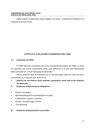 UNIVERSIDAD DE VALPARAÍSO, CHILE.
ESCUELA DE PSICOLOGIA, 2004.
30
Hasta la fecha, el diagnóstico queda relegado a la clínica, la experiencia profesional y la
prudencia en el juicio clínico.
CAPÍTULO IV: EVALUACIÓN Y DIAGNÓSTICO DEL TDAH
4.1. Evaluación del TDAH
El TDAH debe ser considerado sólo como una etiqueta descriptiva que refleja un grupo
de conductas que ocurren normalmente juntas, para determinar si el niño está manifestando
estas conductas en un nivel inapropiado de desarrollo.
Hay un protocolo base de evaluación que en principio siguen todos los niños que van a
una consulta, es el siguiente (Ver Anexo Nº 8):
I. Apertura de una historia clínica estándar, apoyándose sobre todo en los aspectos
del desarrollo.
II. Exámenes complementarios obligatorios:
• Examen neurológico
• Electroencefalograma en semiprivación de sueño
• Cuestionarios a padres y maestros
• Examen neuropsicológico mínimo
• Test atencional
III. Exámenes complementarios opcionales:
 