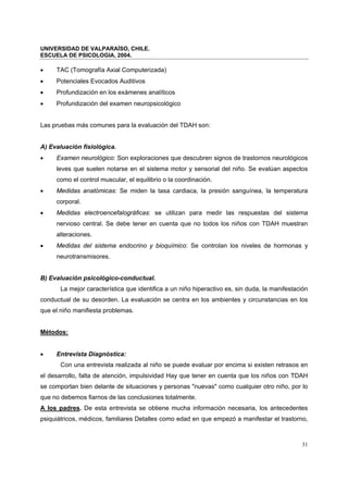 UNIVERSIDAD DE VALPARAÍSO, CHILE.
ESCUELA DE PSICOLOGIA, 2004.
31
• TAC (Tomografía Axial Computerizada)
• Potenciales Evocados Auditivos
• Profundización en los exámenes analíticos
• Profundización del examen neuropsicológico
Las pruebas más comunes para la evaluación del TDAH son:
A) Evaluación fisiológica.
• Examen neurológico: Son exploraciones que descubren signos de trastornos neurológicos
leves que suelen notarse en el sistema motor y sensorial del niño. Se evalúan aspectos
como el control muscular, el equilibrio o la coordinación.
• Medidas anatómicas: Se miden la tasa cardiaca, la presión sanguínea, la temperatura
corporal.
• Medidas electroencefalográficas: se utilizan para medir las respuestas del sistema
nervioso central. Se debe tener en cuenta que no todos los niños con TDAH muestran
alteraciones.
• Medidas del sistema endocrino y bioquímico: Se controlan los niveles de hormonas y
neurotransmisores.
B) Evaluación psicológico-conductual.
La mejor característica que identifica a un niño hiperactivo es, sin duda, la manifestación
conductual de su desorden. La evaluación se centra en los ambientes y circunstancias en los
que el niño manifiesta problemas.
Métodos:
• Entrevista Diagnóstica:
Con una entrevista realizada al niño se puede evaluar por encima si existen retrasos en
el desarrollo, falta de atención, impulsividad Hay que tener en cuenta que los niños con TDAH
se comportan bien delante de situaciones y personas "nuevas" como cualquier otro niño, por lo
que no debemos fiarnos de las conclusiones totalmente.
A los padres. De esta entrevista se obtiene mucha información necesaria, los antecedentes
psiquiátricos, médicos, familiares Detalles como edad en que empezó a manifestar el trastorno,
 