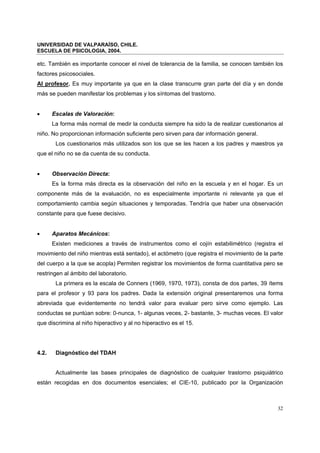 UNIVERSIDAD DE VALPARAÍSO, CHILE.
ESCUELA DE PSICOLOGIA, 2004.
32
etc. También es importante conocer el nivel de tolerancia de la familia, se conocen también los
factores psicosociales.
Al profesor. Es muy importante ya que en la clase transcurre gran parte del día y en donde
más se pueden manifestar los problemas y los síntomas del trastorno.
• Escalas de Valoración:
La forma más normal de medir la conducta siempre ha sido la de realizar cuestionarios al
niño. No proporcionan información suficiente pero sirven para dar información general.
Los cuestionarios más utilizados son los que se les hacen a los padres y maestros ya
que el niño no se da cuenta de su conducta.
• Observación Directa:
Es la forma más directa es la observación del niño en la escuela y en el hogar. Es un
componente más de la evaluación, no es especialmente importante ni relevante ya que el
comportamiento cambia según situaciones y temporadas. Tendría que haber una observación
constante para que fuese decisivo.
• Aparatos Mecánicos:
Existen mediciones a través de instrumentos como el cojín estabilimétrico (registra el
movimiento del niño mientras está sentado), el actómetro (que registra el movimiento de la parte
del cuerpo a la que se acopla) Permiten registrar los movimientos de forma cuantitativa pero se
restringen al ámbito del laboratorio.
La primera es la escala de Conners (1969, 1970, 1973), consta de dos partes, 39 ítems
para el profesor y 93 para los padres. Dada la extensión original presentaremos una forma
abreviada que evidentemente no tendrá valor para evaluar pero sirve como ejemplo. Las
conductas se puntúan sobre: 0-nunca, 1- algunas veces, 2- bastante, 3- muchas veces. El valor
que discrimina al niño hiperactivo y al no hiperactivo es el 15.
4.2. Diagnóstico del TDAH
Actualmente las bases principales de diagnóstico de cualquier trastorno psiquiátrico
están recogidas en dos documentos esenciales; el CIE-10, publicado por la Organización
 
