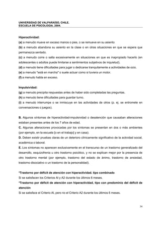 UNIVERSIDAD DE VALPARAÍSO, CHILE.
ESCUELA DE PSICOLOGIA, 2004.
34
Hiperactividad:
(a) a menudo mueve en exceso manos o pies, o se remueve en su asiento
(b) a menudo abandona su asiento en la clase o en otras situaciones en que se espera que
permanezca sentado.
(c) a menudo corre o salta excesivamente en situaciones en que es inapropiado hacerlo (en
adolescentes o adultos puede limitarse a sentimientos subjetivos de inquietud).
(d) a menudo tiene dificultades para jugar o dedicarse tranquilamente a actividades de ocio.
(e) a menudo "está en marcha" o suele actuar como si tuviera un motor.
(f) a menudo habla en exceso.
Impulsividad:
(g) a menudo precipita respuestas antes de haber sido completadas las preguntas.
(h) a menudo tiene dificultades para guardar turno.
(i) a menudo interrumpe o se inmiscuye en las actividades de otros (p. ej. se entromete en
conversaciones o juegos).
B. Algunos síntomas de hiperactividad-impulsividad o desatención que causaban alteraciones
estaban presentes antes de los 7 años de edad.
C. Algunas alteraciones provocadas por los síntomas se presentan en dos o más ambientes
(por ejemplo, en la escuela [o en el trabajo] y en casa).
D. Deben existir pruebas claras de un deterioro clínicamente significativo de la actividad social,
académica o laboral.
E. Los síntomas no aparecen exclusivamente en el transcurso de un trastorno generalizado del
desarrollo, esquizofrenia u otro trastorno psicótico, y no se explican mejor por la presencia de
otro trastorno mental (por ejemplo, trastorno del estado de ánimo, trastorno de ansiedad,
trastorno disociativo o un trastorno de la personalidad).
*Trastorno por déficit de atención con hiperactividad. tipo combinado
Si se satisfacen los Criterios Al y A2 durante los últimos 6 meses.
*Trastorno por déficit de atención con hiperactividad, tipo con predominio del déficit de
atención
Si se satisface el Criterio Al, pero no el Criterio A2 durante los últimos 6 meses.
 