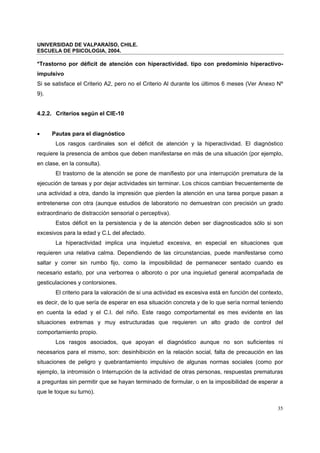 UNIVERSIDAD DE VALPARAÍSO, CHILE.
ESCUELA DE PSICOLOGIA, 2004.
35
*Trastorno por déficit de atención con hiperactividad. tipo con predominio hiperactivo-
impulsivo
Si se satisface el Criterio A2, pero no el Criterio Al durante los últimos 6 meses (Ver Anexo Nº
9).
4.2.2. Criterios según el CIE-10
• Pautas para el diagnóstico
Los rasgos cardinales son el déficit de atención y la hiperactividad. El diagnóstico
requiere la presencia de ambos que deben manifestarse en más de una situación (por ejemplo,
en clase, en la consulta).
El trastorno de la atención se pone de manifiesto por una interrupción prematura de la
ejecución de tareas y por dejar actividades sin terminar. Los chicos cambian frecuentemente de
una actividad a otra, dando la impresión que pierden la atención en una tarea porque pasan a
entretenerse con otra (aunque estudios de laboratorio no demuestran con precisión un grado
extraordinario de distracción sensorial o perceptiva).
Estos déficit en la persistencia y de la atención deben ser diagnosticados sólo si son
excesivos para la edad y C.L del afectado.
La hiperactividad implica una inquietud excesiva, en especial en situaciones que
requieren una relativa calma. Dependiendo de las circunstancias, puede manifestarse como
saltar y correr sin rumbo fijo, como la imposibilidad de permanecer sentado cuando es
necesario estarlo, por una verborrea o alboroto o por una inquietud general acompañada de
gesticulaciones y contorsiones.
El criterio para la valoración de si una actividad es excesiva está en función del contexto,
es decir, de lo que sería de esperar en esa situación concreta y de lo que sería normal teniendo
en cuenta la edad y el C.I. del niño. Este rasgo comportamental es mes evidente en las
situaciones extremas y muy estructuradas que requieren un alto grado de control del
comportamiento propio.
Los rasgos asociados, que apoyan el diagnóstico aunque no son suficientes ni
necesarios para el mismo, son: desinhibición en la relación social, falta de precaución en las
situaciones de peligro y quebrantamiento impulsivo de algunas normas sociales (como por
ejemplo, la intromisión o Interrupción de la actividad de otras personas, respuestas prematuras
a preguntas sin permitir que se hayan terminado de formular, o en la imposibilidad de esperar a
que le toque su turno).
 