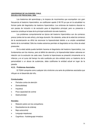 UNIVERSIDAD DE VALPARAÍSO, CHILE.
ESCUELA DE PSICOLOGIA, 2004.
36
Los trastornos del aprendizaje y la torpeza de movimientos que acompañan con gran
frecuencia al trastorno hipercinético, se codificaran aparte (f 80 F8 ya que en la actualidad no
forman parte del diagnóstico de trastorno hipercinético. Los síntomas de trastorno disocial no
son pautas de inclusión ni de exclusión para el diagnóstico principal, pero su presencia o
ausencia constituye la base de la principal subdivisión de este trastorno.
Los problemas comportamental es típicos del trastorno hipercinético son de comienzo
precoz (antes de los seis años) y de larga duración. No obstante, antes de la edad de comienzo
de la escolarización es difícil de reconocer la hiperactividad debido a su amplia variabilidad
dentro de la normalidad. Sólo los niveles extremos permiten el diagnóstico en los niños de edad
preescolar.
En la edad adulta puede también hacerse el diagnóstico del trastorno hipercinético, Los
fundamentos son los mismos, pero el déficit de atención y la hiperactividad deben valorarse en
relación con la evolución de cada caso. Cuando la hipercinesia se presentó únicamente en la
infancia y en el curso del tiempo ha sido sustituida por otra entidad como un trastorno de la
personalidad o un abuso de sustancias, debe codificarse la entidad actual en lugar de la
pasada.
4.2.3. Problemas Asociados.
El TDAH comporta como cualquier otro síndrome una serie de problemas asociados que
influyen en el desarrollo del niño.
Conductuales:
• Períodos cortos de atención
• Distractibilidad 
• Inquietud 
• Poca capacidad de control 
• Destructividad
Sociales:
• Relación pobre con los compañeros
• Desobediencia de ordenes
• Bajo autocontrol 
• Lenguaje respetuoso
• Cognitivos - Autolenguaje inmaduro
 
