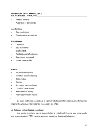 UNIVERSIDAD DE VALPARAÍSO, CHILE.
ESCUELA DE PSICOLOGIA, 2004.
37
• Falta de atención
• Ausencias de consciencia
Académicos
• Bajo rendimiento
• Dificultades de aprendizaje
Emocionales
• Depresión
• Baja autoestima
• Excitabilidad
• Facilidad para la frustración
• Bajo control emocional
• Humor impredecible
Físicas
• Enuresis / encopresis
• Inmaduro crecimiento óseo
• Otitis medias
• Alergias
• Anomalías menores físicas
• Cortos ciclos de sueño
• Alta tolerancia al dolor
• Pobre coordinación motora

De estos problemas asociados a la hiperactividad desarrollaremos brevemente los más
importantes y los que más incidencia tienen sobre los niños.
A) Retrasos en habilidades cognitivas:
Una técnica importante para el autocontrol es la verbalización interna, está comprobado
que en escolares con TDAH hay una reducción o ausencia de esta verbalización.
 