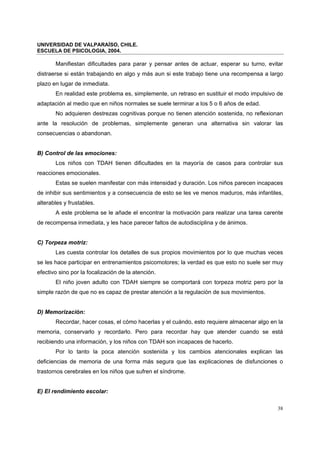 UNIVERSIDAD DE VALPARAÍSO, CHILE.
ESCUELA DE PSICOLOGIA, 2004.
38
Manifiestan dificultades para parar y pensar antes de actuar, esperar su turno, evitar
distraerse si están trabajando en algo y más aun si este trabajo tiene una recompensa a largo
plazo en lugar de inmediata.
En realidad este problema es, simplemente, un retraso en sustituir el modo impulsivo de
adaptación al medio que en niños normales se suele terminar a los 5 o 6 años de edad.
No adquieren destrezas cognitivas porque no tienen atención sostenida, no reflexionan
ante la resolución de problemas, simplemente generan una alternativa sin valorar las
consecuencias o abandonan.
B) Control de las emociones:
Los niños con TDAH tienen dificultades en la mayoría de casos para controlar sus
reacciones emocionales.
Estas se suelen manifestar con más intensidad y duración. Los niños parecen incapaces
de inhibir sus sentimientos y a consecuencia de esto se les ve menos maduros, más infantiles,
alterables y frustables.
A este problema se le añade el encontrar la motivación para realizar una tarea carente
de recompensa inmediata, y les hace parecer faltos de autodisciplina y de ánimos.
C) Torpeza motriz:
Les cuesta controlar los detalles de sus propios movimientos por lo que muchas veces
se les hace participar en entrenamientos psicomotores; la verdad es que esto no suele ser muy
efectivo sino por la focalización de la atención.
El niño joven adulto con TDAH siempre se comportará con torpeza motriz pero por la
simple razón de que no es capaz de prestar atención a la regulación de sus movimientos.
D) Memorización:
Recordar, hacer cosas, el cómo hacerlas y el cuándo, esto requiere almacenar algo en la
memoria, conservarlo y recordarlo. Pero para recordar hay que atender cuando se está
recibiendo una información, y los niños con TDAH son incapaces de hacerlo.
Por lo tanto la poca atención sostenida y los cambios atencionales explican las
deficiencias de memoria de una forma más segura que las explicaciones de disfunciones o
trastornos cerebrales en los niños que sufren el síndrome.
E) El rendimiento escolar:
 