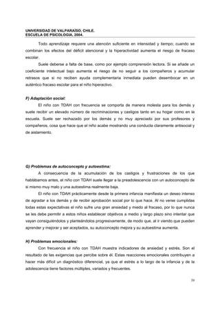 UNIVERSIDAD DE VALPARAÍSO, CHILE.
ESCUELA DE PSICOLOGIA, 2004.
39
Todo aprendizaje requiere una atención suficiente en intensidad y tiempo; cuando se
combinan los efectos del déficit atencional y la hiperactividad aumenta el riesgo de fracaso
escolar.
Suele deberse a falta de base, como por ejemplo comprensión lectora. Si se añade un
coeficiente intelectual bajo aumenta el riesgo de no seguir a los compañeros y acumular
retrasos que si no reciben ayuda complementaria inmediata pueden desembocar en un
auténtico fracaso escolar para el niño hiperactivo.
F) Adaptación social:
El niño con TDAH con frecuencia se comporta de manera molesta para los demás y
suele recibir un elevado número de recriminaciones y castigos tanto en su hogar como en la
escuela. Suele ser rechazado por los demás y no muy apreciado por sus profesores y
compañeros, cosa que hace que el niño acabe mostrando una conducta claramente antisocial y
de aislamiento.
G) Problemas de autoconcepto y autoestima:
A consecuencia de la acumulación de los castigos y frustraciones de los que
hablábamos antes, el niño con TDAH suele llegar a la preadolescencia con un autoconcepto de
si mismo muy malo y una autoestima realmente baja.
El niño con TDAH prácticamente desde la primera infancia manifiesta un deseo intenso
de agradar a los demás y de recibir aprobación social por lo que hace. Al no verse cumplidas
todas estas expectativas el niño sufre una gran ansiedad y miedo al fracaso, por lo que nunca
se les debe permitir a estos niños establecer objetivos a medio y largo plazo sino intentar que
vayan consiguiéndolos y planteándolos progresivamente, de modo que, al ir viendo que pueden
aprender y mejorar y ser aceptados, su autoconcepto mejora y su autoestima aumenta.
H) Problemas emocionales:
Con frecuencia el niño con TDAH muestra indicadores de ansiedad y estrés. Son el
resultado de las exigencias que percibe sobre él. Estas reacciones emocionales contribuyen a
hacer más difícil un diagnóstico diferencial, ya que el estrés a lo largo de la infancia y de la
adolescencia tiene factores múltiples, variados y frecuentes.
 