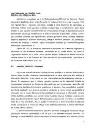UNIVERSIDAD DE VALPARAÍSO, CHILE.
ESCUELA DE PSICOLOGIA, 2004.
4
Este término es sustituido por el de “Disfunción Cerebral Mínima” por Clements y Peters
apoyando la posibilidad de un origen funcional, no exclusivamente lesivo, que recogería niños
con hiperactividad y dispersión atencional, sumado a otros trastornos del aprendizaje y
problemas motores leves. Apuntan a teorías neuroquímicas o neurofisiológicas como base
añadida de este espectro comportamental. De forma paralela, el Grupo de Estudio Internacional
de Oxford en Neurología Infantil recogen el término “Síndrome de Disfunción Cerebral Mínima”
para clasificar pacientes con: hiperactividad, deterioro perceptivo motor, labilidad emocional,
dispraxia, trastorno de atención, impulsividad, déficit de memoria, alteración del aprendizaje,
trastorno del lenguaje y audición, signos neurológicos menores y/o electroencefalograma
disfuncional. (Ver Anexo Nº 1)
A partir de 1970, la Asociación Americana de Psiquiatría en su Manual Diagnóstico y
Estadístico de los Trastornos Mentales, actualmente en su cuarta edición, así como la
Organización Mundial de la Salud, en su décima revisión, sustituyen el término disfunción
cerebral mínima por el de “Trastorno por Déficit de Atención con Hiperactividad” (DSM- IV) o el
de “Trastornos Hipercinéticos” (CIE- 10).
2.2. Atención: Definición y Concepto
A poco que se analice el entorno del ser humano se observa el volumen de información
que nos rodea, por ello, consciente o inconscientemente, se ha de seleccionar sólo parte de la
información disponible, a ser posible las más relacionadas con las actividades presentes o
futuras. Si suponemos que el sistema cognitivo humano es de capacidad limitada es
imprescindible seleccionar las fuentes de información que van a procesarse y para ello está
especialmente diseñado el mecanismo cognitivo de la atención. Esta capacidad de selección
permite la adaptación a un entorno complejo y cambiante, al mismo tiempo que posibilita la
interacción con el mismo. Obviamente la posibilidad de seleccionar la información entrante
ofrece distintas posibilidades que permiten dirigir nuestros recursos mentales selectivamente
sobre aspectos del entorno o repartir dichos recursos exclusivamente en una tarea o repartirlas
entre dos o más actividades. Así, se puede considerar que la atención controla la actividad
mental y conductual, al tiempo que influye en los sistemas sensoriales al obtener información
del mundo exterior e interior.
La atención está muy relacionada con otros procesos psicológicos en los que influye
(percepción, memoria, aprendizaje) o por los que se ve afectada (memoria, emoción). Sin
embargo, es difícil establecer una concepción más o menos homogénea de la atención, aunque
 