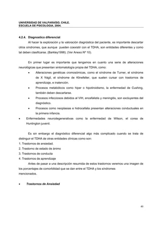 UNIVERSIDAD DE VALPARAÍSO, CHILE.
ESCUELA DE PSICOLOGIA, 2004.
40
4.2.4. Diagnostico diferencial
Al hacer la exploración y la valoración diagnóstica del paciente, es importante descartar
otros síndromes, que aunque pueden coexistir con el TDHA, son entidades diferentes y como
tal deben clasificarse. (Barkley1998). (Ver Anexo Nº 10).
En primer lugar es importante que tengamos en cuanto una serie de alteraciones
neurológicas que presentan sintomatología propia del TDHA, como:
• Alteraciones genéticas cromosómicas, como el síndrome de Turner, el síndrome
de X frágil, el síndrome de Klinefelter, que suelen cursar con trastornos de
aprendizaje, e inatención.
• Procesos metabólicos como hiper o hipotiroidismo, la enfermedad de Cushing,
también deben descartarse.
• Procesos infecciosos debidos al VIH, encefalistis y meningitis, son excluyentes del
diagnóstico.
• Procesos como neoplasias e hidrocefalia presentan alteraciones conductuales en
la primera infancia.
• Enfermedades neurodegenerativas como la enfermedad de Wilson, el corea de
Huntington juvenil.
Es sin embargo el diagnóstico diferencial algo más complicado cuando se trata de
distinguir el TDHA de otras entidades clínicas como son:
1. Trastornos de ansiedad.
2. Trastorno de estado de ánimo
3. Trastornos de conducta
4. Trastornos de aprendizaje
Antes de pasar a una descripción resumida de estos trastornos veremos una imagen de
los porcentajes de comorbilidad que se dan entre el TDHA y los síndromes
mencionados.
• Trastornos de Ansiedad
 
