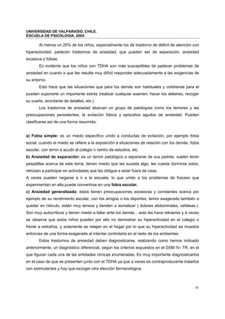UNIVERSIDAD DE VALPARAÍSO, CHILE.
ESCUELA DE PSICOLOGIA, 2004.
41
Al menos un 25% de los niños, especialmente los de trastorno de déficit de atención con
hiperactividad, padecen trastornos de ansiedad, que pueden ser de separación, ansiedad
excesiva o fobias.
Es evidente que los niños con TDHA son más susceptibles de padecer problemas de
ansiedad en cuanto a que les resulta muy difícil responder adecuadamente a las exigencias de
su entorno.
Esto hace que las situaciones que para los demás son habituales y cotidianas para el
pueden suponerle un importante estrés (realizar cualquier examen, hacer los deberes, recoger
su cuarto, acordarse de detalles, etc.)
Los trastornos de ansiedad abarcan un grupo de patologías como los temores y las
preocupaciones persistentes, la evitación fóbica y episodios agudos de ansiedad. Pueden
clasificarse así de una forma resumida:
a) Fobia simple: es un miedo específico unido a conductas de evitación; por ejemplo fobia
social, cuando el miedo se refiere a la exposición a situaciones de relación con los demás, fobia
escolar, con terror a acudir al colegio o centro de estudios, etc.
b) Ansiedad de separación: es un temor patológico a separarse de sus padres, suelen tener
pesadillas acerca de este tema, tienen miedo que les suceda algo, les cuesta dormirse solos,
rehúsan a participar en actividades que les obligue a estar fuera de casa.
A veces pueden negarse a ir a la escuela, lo que unido a los problemas de fracaso que
experimentan en ella puede convertirse en una fobia escolar.
c) Ansiedad generalizada: estos tienen preocupaciones excesivas y constantes acerca por
ejemplo de su rendimiento escolar, con los amigos o los deportes, temor exagerado también a
quedar en ridículo, están muy tensos y tienden a somatizar ( dolores abdominales, cefaleas.).
Son muy autocríticos y tienen miedo a fallar ante los demás... esto les hace retraerse y a veces
se observa que estos niños pueden por ello no demostrar su hiperactividad en el colegio o
frente a extraños, y solamente se relajan en el hogar por lo que su hiperactividad se muestra
entonces de una forma exagerada al intentar controlarla en el resto de los ambientes.
Estos trastornos de ansiedad deben diagnosticarse, realizando como hemos indicado
anteriormente, un diagnóstico diferencial, según los criterios expuestos en el DSM IV- TR, en el
que figuran cada una de las entidades clínicas enumeradas. Es muy importante diagnosticarlos
en el caso de que se presenten junto con el TDHA ya que a veces es contraproducente tratarlos
con estimulantes y hay que escoger otra elección farmacológica.
 