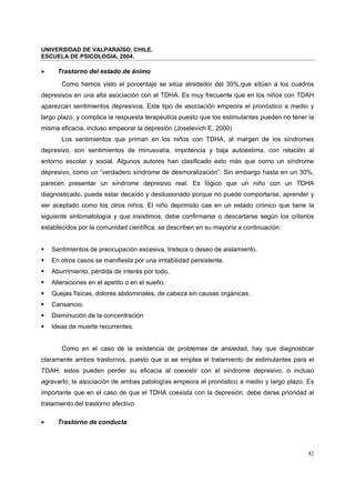 UNIVERSIDAD DE VALPARAÍSO, CHILE.
ESCUELA DE PSICOLOGIA, 2004.
42
• Trastorno del estado de ánimo
Como hemos visto el porcentaje se sitúa alrededor del 30%,que sitúan a los cuadros
depresivos en una alta asociación con el TDHA. Es muy frecuente que en los niños con TDAH
aparezcan sentimientos depresivos. Este tipo de asociación empeora el pronóstico a medio y
largo plazo, y complica la respuesta terapéutica puesto que los estimulantes pueden no tener la
misma eficacia, incluso empeorar la depresión (Joselevich E. 2000)
Los sentimientos que priman en los niños con TDHA, al margen de los síndromes
depresivo, son sentimientos de minusvalía, impotencia y baja autoestima, con relación al
entorno escolar y social. Algunos autores han clasificado esto más que como un síndrome
depresivo, como un “verdadero síndrome de desmoralización”. Sin embargo hasta en un 30%,
parecen presentar un síndrome depresivo real. Es lógico que un niño con un TDHA
diagnosticado, pueda estar decaído y desilusionado porque no puede comportarse, aprender y
ser aceptado como los otros niños. El niño deprimido cae en un estado crónico que tiene la
siguiente sintomatología y que insistimos, debe confirmarse o descartarse según los criterios
establecidos por la comunidad científica, se describen en su mayoría a continuación:
Sentimientos de preocupación excesiva, tristeza o deseo de aislamiento.
En otros casos se manifiesta por una irritabilidad persistente.
Aburrimiento, pérdida de interés por todo.
Alteraciones en el apetito o en el sueño.
Quejas físicas, dolores abdominales, de cabeza sin causas orgánicas.
Cansancio.
Disminución de la concentración
Ideas de muerte recurrentes.
Como en el caso de la existencia de problemas de ansiedad, hay que diagnosticar
claramente ambos trastornos, puesto que si se emplea el tratamiento de estimulantes para el
TDAH, estos pueden perder su eficacia al coexistir con el síndrome depresivo, o incluso
agravarlo; la asociación de ambas patologías empeora el pronóstico a medio y largo plazo. Es
importante que en el caso de que el TDHA coexista con la depresión, debe darse prioridad al
tratamiento del trastorno afectivo.
• Trastorno de conducta
 