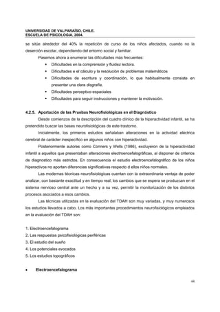 UNIVERSIDAD DE VALPARAÍSO, CHILE.
ESCUELA DE PSICOLOGIA, 2004.
44
se sitúe alrededor del 40% la repetición de curso de los niños afectados, cuando no la
deserción escolar, dependiendo del entorno social y familiar.
Pasemos ahora a enumerar las dificultades más frecuentes:
Dificultades en la comprensión y fluidez lectora.
Dificultades e el cálculo y la resolución de problemas matemáticos
Dificultades de escritura y coordinación, lo que habitualmente consiste en
presentar una clara disgrafía.
Dificultades perceptivo-espaciales
Dificultades para seguir instrucciones y mantener la motivación.
4.2.5. Aportación de las Pruebas Neurofisiológicas en el Diagnóstico
Desde comienzos de la descripción del cuadro clínico de la hiperactividad infantil, se ha
pretendido buscar las bases neurofisiológicas de este trastorno.
Inicialmente, los primeros estudios señalaban alteraciones en la actividad eléctrica
cerebral de carácter inespecífico en algunos niños con hiperactividad.
Posteriormente autores como Conners y Wells (1986), excluyeron de la hiperactividad
infantil a aquellos que presentaban alteraciones electroencefalográficas, al disponer de criterios
de diagnostico más estrictos. En consecuencia el estudio electroencefalográfico de los niños
hiperactivos no aportan diferencias significativas respecto d ellos niños normales.
Las modernas técnicas neurofisiológicas cuentan con la extraordinaria ventaja de poder
analizar, con bastante exactitud y en tiempo real, los cambios que se espera se produzcan en el
sistema nervioso central ante un hecho y a su vez, permitir la monitorización de los distintos
procesos asociados a esos cambios.
Las técnicas utilizadas en la evaluación del TDAH son muy variadas, y muy numerosos
los estudios llevados a cabo. Los más importantes procedimientos neurofisiológicos empleados
en la evaluación del TDAH son:
1. Electroencefalograma
2. Las respuestas psicofisiológicas periféricas
3. El estudio del sueño
4. Los potenciales evocados
5. Los estudios topográficos
• Electroencefalograma
 