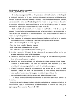 UNIVERSIDAD DE VALPARAÍSO, CHILE.
ESCUELA DE PSICOLOGIA, 2004.
45
El electroencefalograma o EEG es el registro de la actividad bioeléctrica cerebral a partir
de electrodos dispuestos en el cuero cabelludo. Estos electrodos se mantienen en posición
mediante unas tiras elásticas que forman un casco, o más recientemente también mediante
cascos de distintos tamaños en función del perímetro craneal, en los que vienen ya dispuestos
los electrodos siguiendo el Sistema Internacional 10- 20; siendo imprescindible en cualquier
caso el uso de pasta conductora entre electrodo y cuero cabelludo.
Cada electrodo está conectado con un cable a un amplificador a través de una caja de
entradas. El equipo así amplifica adecuadamente la señal que recibe y finalmente inscribe en
forma de velocidad constante de 15 ó 30 mm/segundo. En la actividad bioeléctrica cerebral se
evalúan los siguientes parámetros:
A. Ritmo o cantidad de ondas de una determinada actividad en un periodo de un segundo,
hablándose de tantos ciclos/ segundo o Hertzios (Hz). Hay cuatro tipos de ritmos:
- Ritmo beta: ritmos a partir de 13 ciclos/ segundo.
- Ritmo alfa: ritmos entre 8 y 12 ciclos / segundo.
- Ritmo theta: ritmos entre 4 y 7 ciclos / segundo.
- Ritmo delta: ritmos iguales o inferiores a 3 ciclos / segundo
B. Amplitud o expresión del voltaje de las ondas; siendo en reposo, vigilia y con los ojos
cerrados, la actividad posterior la de mayor voltaje.
C. Simetría: En condiciones normales, las regiones homólogas de ambos hemisferios presentan
ritmos de la misma frecuencia y amplitud.
D. Morfología: En términos generales, las actividades normales presentan ondas iguales y
fusiformes en contraposición a las ondas que aparecen como irregulares y de forma
paroxística, de inicio brusco y no fusiforme propio de actividades patológicas.
E. Organización temporal y espacial: En vigilia vemos que el ritmo alfa se localiza en áreas
posteriores y el beta, más rápido y de menor amplitud, en áreas anteriores. En sueño se ven
ondas agudas en vertex, salvas hipnagógicas de distribución generalizada, etc.
F. Reactividad a estímulos: como el bloqueo alfa ante la apertura de los ojos, etc.
El registro electroencefalográfico convencional no debe tener una duración inferior a los
20 minutos.
Para exacerbar determinadas actividades electroencefalográficas se hace uso de métodos de
activación tales como la hiperventilación, la fotoestimulación, la privación del sueño y los
registros poligráficos de sueño. (Newcorn G. 1996)
 