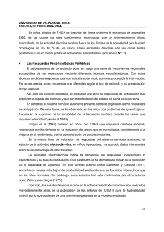 UNIVERSIDAD DE VALPARAÍSO, CHILE.
ESCUELA DE PSICOLOGIA, 2004.
46
En niños afectos de THDA se describe de forma unánime la existencia de anomalías
EEG, de las cuales las más comúnmente encontradas son un enlentecimiento difuso
intermitente, de la actividad eléctrica cerebral fuera de los límites de la normalidad para la edad
cronológica en 30- 60 % de los casos. Otras anomalías descritas son las ondas lentas
posteriores y en un menor grado las actividades epileptiformes. (Ver Anexo Nº11).
• Las Respuestas Psicofisiológicas Periféricas
El procesamiento de un estímulo pone en juego una serie de mecanismos neuronales
susceptibles de ser registrados mediante diferentes técnicas neurofisiológicas. Con estas
técnicas se obtiene respuestas que son indicativas del modo como es procesada la información,
En consecuencia, estas respuestas son diferentes según el tipo de estímulo y su presentación
tempo-espacial.
Así, ante un estímulo esperado, se producen una serie de respuestas de anticipación que
preparan la llegada del estímulo y que son manifestación del estado de alerta de la persona.
En concreto, el sistema nervioso autónomo presenta cambios registrales como respuestas
de anticipación. De esta forma, se ha observado en los niños con problemas de aprendizaje un
fracaso en la supresión de la variabilidad de la frecuencia cardiaca durante las tareas que
requieren atención (Dykman et 1983).
Porges et al (1975) hallaron en niños con TDAH una respuesta cardiaca anormal,
relacionada con los defectos en la realización de tareas, que se normalizaba, paralelamente a la
mejoría en el rendimiento, tras la administración de psicoestimulantes.
En la misma línea de valoración de respuestas del sistema nervioso autónomo, el
estudio de la actividad electrodérmica, en niños hiperactivos, ha aportado datos interesantes
sobre la neurofisiología de este trastorno.
La labididad electrodérmica indica la frecuencia de respuestas inespecíficas o
espontáneas y su tasa de habituación. Este parámetro se ha demostrado eficaz en la predicción
de la capacidad de vigilancia. En este sentido autores como Satterfield y Dawson (1971)
encontraron niveles más bajos de conductividad electrodérmica en los niños hiperactivos que
en los niños normales. Sin embargo, estos estudios han sido confirmados por otros autores
como Zahn y sus colegas (1975).
Con todo, los estudios llevados a cabo en la actividad electrodérmica han sido realizados
mayoritariamente antes de la publicación de los criterios del DSM-III para la hiperactividad
infantil, por lo que adolecen de una gran heterogeneidad en la muestra empleada.
 