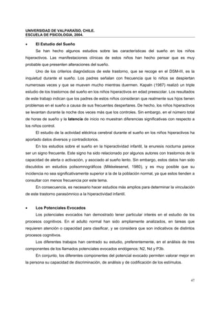 UNIVERSIDAD DE VALPARAÍSO, CHILE.
ESCUELA DE PSICOLOGIA, 2004.
47
• El Estudio del Sueño
Se han hecho algunos estudios sobre las características del sueño en los niños
hiperactivos. Las manifestaciones clínicas de estos niños han hecho pensar que es muy
probable que presenten alteraciones del sueño.
Uno de los criterios diagnósticos de este trastorno, que se recoge en el DSM-III, es la
inquietud durante el sueño. Los padres señalan con frecuencia que lo niños se despiertan
numerosas veces y que se mueven mucho mientras duermen. Kapaln (1987) realizó un triple
estudio de los trastornos del sueño en los niños hiperactivos en edad preescolar. Los resultados
de este trabajo indican que los padres de estos niños consideran que realmente sus hijos tienen
problemas en el sueño a causa de sus frecuentes despertares. De hecho, los niños hiperactivos
se levantan durante la noche dos veces más que los controles. Sin embargo, en el número total
de horas de sueño y la latencia de inicio no muestran diferencias significativas con respecto a
los niños control.
El estudio de la actividad eléctrica cerebral durante el sueño en los niños hiperactivos ha
aportado datos diversos y contradictorios.
En los estudios sobre el sueño en la hiperactividad infantil, la enuresis nocturna parece
ser un signo frecuente. Este signo ha sido relacionado por algunos autores con trastornos de la
capacidad de alerta o activación, y asociado al sueño lento. Sin embargo, estos datos han sido
discutidos en estudios polisomnográficos (Mikkelesenet, 1980), y es muy posible que su
incidencia no sea significativamente superior a la de la población normal, ya que estos tienden a
consultar con menos frecuencia por este tema.
En consecuencia, es necesario hacer estudios más amplios para determinar la vinculación
de este trastorno parasómnico a la hiperactividad infantil.
• Los Potenciales Evocados
Los potenciales evocados han demostrado tener particular interés en el estudio de los
procesos cognitivos. En el adulto normal han sido ampliamente analizados, en tareas que
requieren atención o capacidad para clasificar, y se considera que son indicativos de distintos
procesos cognitivos.
Los diferentes trabajos han centrado su estudio, preferentemente, en el análisis de tres
componentes de los llamados potenciales evocados endógenos: N2, Nd y P3b.
En conjunto, los diferentes componentes del potencial evocado permiten valorar mejor en
la persona su capacidad de discriminación, de análisis y de codificación de los estímulos.
 