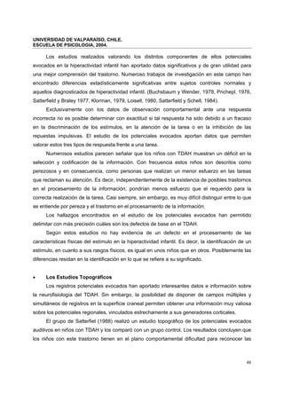 UNIVERSIDAD DE VALPARAÍSO, CHILE.
ESCUELA DE PSICOLOGIA, 2004.
48
Los estudios realizados valorando los distintos componentes de ellos potenciales
evocados en la hiperactividad infantil han aportado datos significativos y de gran utilidad para
una mejor comprensión del trastorno. Numeroso trabajos de investigación en este campo han
encontrado diferencias estadísticamente significativas entre sujetos controles normales y
aquellos diagnosticados de hiperactividad infantil. (Buchsbaum y Wender, 1978, Prichepl, 1976,
Satterfield y Braley 1977, Klorman, 1979, Loisell, 1980, Satterfield y Schell, 1984).
Exclusivamente con los datos de observación comportamental ante una respuesta
incorrecta no es posible determinar con exactitud si tal respuesta ha sido debido a un fracaso
en la discriminación de los estímulos, en la atención de la tarea o en la inhibición de las
repuestas impulsivas. El estudio de los potenciales evocados aportan datos que permiten
valorar estos tres tipos de respuesta frente a una tarea.
Numerosos estudios parecen señalar que los niños con TDAH muestran un déficit en la
selección y codificación de la información. Con frecuencia estos niños son descritos como
perezosos y en consecuencia, como personas que realizan un menor esfuerzo en las tareas
que reclaman su atención. Es decir, independientemente de la existencia de posibles trastornos
en el procesamiento de la información, pondrían menos esfuerzo que el requerido para la
correcta realización de la tarea. Casi siempre, sin embargo, es muy difícil distinguir entre lo que
se entiende por pereza y el trastorno en el procesamiento de la información.
Los hallazgos encontrados en el estudio de los potenciales evocados han permitido
delimitar con más precisión cuáles son los defectos de base en el TDAH.
Según estos estudios no hay evidencia de un defecto en el procesamiento de las
características físicas del estímulo en la hiperactividad infantil. Es decir, la identificación de un
estímulo, en cuanto a sus rasgos físicos, es igual en unos niños que en otros. Posiblemente las
diferencias residan en la identificación en lo que se refiere a su significado.
• Los Estudios Topográficos
Los registros potenciales evocados han aportado interesantes datos e información sobre
la neurofisiología del TDAH. Sin embargo, la posibilidad de disponer de campos múltiples y
simultáneos de registros en la superficie craneal permiten obtener una información muy valiosa
sobre los potenciales regionales, vinculados estrechamente a sus generadores corticales.
El grupo de Satterfiel (1988) realizó un estudio topográfico de los potenciales evocados
auditivos en niños con TDAH y los comparó con un grupo control. Los resultados concluyen que
los niños con este trastorno tienen en el plano comportamental dificultad para reconocer las
 