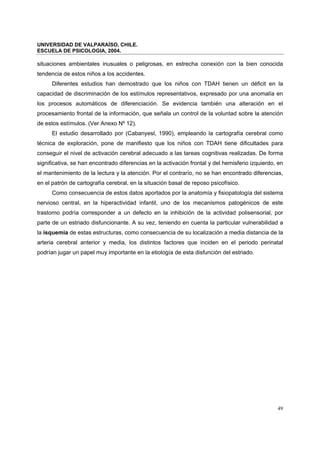 UNIVERSIDAD DE VALPARAÍSO, CHILE.
ESCUELA DE PSICOLOGIA, 2004.
49
situaciones ambientales inusuales o peligrosas, en estrecha conexión con la bien conocida
tendencia de estos niños a los accidentes.
Diferentes estudios han demostrado que los niños con TDAH tienen un déficit en la
capacidad de discriminación de los estímulos representativos, expresado por una anomalía en
los procesos automáticos de diferenciación. Se evidencia también una alteración en el
procesamiento frontal de la información, que señala un control de la voluntad sobre la atención
de estos estímulos. (Ver Anexo Nº 12).
El estudio desarrollado por (Cabanyesl, 1990), empleando la cartografía cerebral como
técnica de exploración, pone de manifiesto que los niños con TDAH tiene dificultades para
conseguir el nivel de activación cerebral adecuado a las tareas cognitivas realizadas. De forma
significativa, se han encontrado diferencias en la activación frontal y del hemisferio izquierdo, en
el mantenimiento de la lectura y la atención. Por el contrarío, no se han encontrado diferencias,
en el patrón de cartografía cerebral, en la situación basal de reposo psicofísico.
Como consecuencia de estos datos aportados por la anatomía y fisiopatología del sistema
nervioso central, en la hiperactividad infantil, uno de los mecanismos patogénicos de este
trastorno podría corresponder a un defecto en la inhibición de la actividad polisensorial, por
parte de un estriado disfuncionante. A su vez, teniendo en cuenta la particular vulnerabilidad a
la isquemia de estas estructuras, como consecuencia de su localización a media distancia de la
arteria cerebral anterior y media, los distintos factores que inciden en el periodo perinatal
podrían jugar un papel muy importante en la etiología de esta disfunción del estriado.
 
