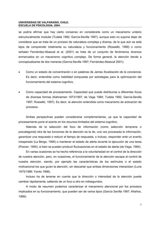 UNIVERSIDAD DE VALPARAÍSO, CHILE.
ESCUELA DE PSICOLOGIA, 2004.
5
se podría afirmar que hay cierto consenso en considerarla como un mecanismo unitario
estructuralmente modular (Tudela 1992; García-Sevilla 1997), aunque esto no supone dejar de
considerar que se trata de un proceso de naturaleza compleja y diversa, de la que aún se está
lejos de comprender totalmente su naturaleza y funcionamiento (Rosselló, 1999) o como
señalan Fernández-Abascal et al. (2001) se trata de un conjunto de fenómenos diversos
enmarcados en un mecanismo cognitivo complejo. De forma general, la atención tiende a
conceptualizarse de dos maneras (García-Sevilla 1997; Fernández-Abascal 2001):
• Como un estado de concentración o en palabras de James focalización de la conciencia.
Es decir, entendida como habilidad compuesta por estrategias para la optimización del
funcionamiento del sistema cognitivo.
• Como capacidad de procesamiento. Capacidad que puede distribuirse a diferentes focos
de diversas formas (Kahneman 1973/1997; de Vega 1984; Tudela 1992; García-Sevilla
1997; Rosselló, 1997). Es decir, la atención entendida como mecanismo de activación de
procesos.
Ambas perspectivas pueden considerarse complementarias, ya que la capacidad de
procesamiento pone el acento en los recursos limitados del sistema cognitivo.
Además de la selección del foco de información (como selección temprana o
precategorial) otra de las funciones de la atención es la de, una vez procesada la información,
garantizar una respuesta o reducir el tiempo de respuesta, o incluso, responder ante un evento
inesperado (La Berge, 1995) o mantener el estado de alerta durante la ejecución de una tarea
(Posner, 1995), si bien se pueden producir fluctuaciones en el estado de alerta (de Vega, 1984).
En varias ocasiones se ha hecho referencia a la voluntariedad en el control de la dirección
de nuestra atención, pero, en ocasiones, el funcionamiento de la atención escapa al control de
nuestra atención, siendo, por ejemplo las características de los estímulos o el estado
motivacional los que guían la atención, sin descartar que ambas dimensiones interactúen (Luria
1975/1986; Yantis 1998).
Incluso ha de tenerse en cuenta que la dirección o intensidad de la atención puede
cambiar rápidamente, saltando de un foco a otro en milisegundos.
A modo de resumen podemos caracterizar el mecanismo atencional por los procesos
implicados en su funcionamiento, que pueden ser de varios tipos (García Sevilla 1997; Añaños,
1999):
 