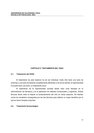 UNIVERSIDAD DE VALPARAÍSO, CHILE.
ESCUELA DE PSICOLOGIA, 2004.
50
CAPÍTULO V: TRATAMIENTO DEL TDAH
5.1. Tratamiento del TDAH
El tratamiento de este trastorno ha de ser individual. Cada niño tiene una serie de
síntomas y una serie de factores completamente diferentes a los de los demás, la hiperactividad
no puede tener, por tanto, un tratamiento único.
El tratamiento de la hiperactividad consiste desde hace unas décadas en la
administración de fármacos y en la aplicación de métodos conductuales y cognitivos. Ambas
técnicas tienen éxito al mejorar el comportamiento del niño en varios aspectos. Se intentan
sumar los resultados conseguidos por las dos técnicas para obtener un mayor beneficio por lo
que se hacen terapias conjuntas.
5.2. Tratamiento farmacológico
 