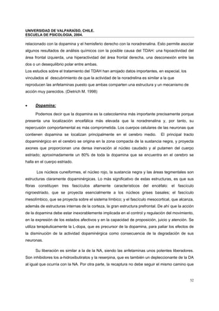 UNIVERSIDAD DE VALPARAÍSO, CHILE.
ESCUELA DE PSICOLOGIA, 2004.
52
relacionado con la dopamina y el hemisferio derecho con la noradrenalina. Esto permite asociar
algunos resultados de análisis químicos con la posible causa del TDAH: una hipoactividad del
área frontal izquierda, una hiperactividad del área frontal derecha, una desconexión entre las
dos o un desequilibrio polar entre ambas.
Los estudios sobre el tratamiento del TDAH han arrojado datos importantes, en especial, los
vinculados al descubrimiento de que la actividad de la noradrelina es similar a la que
reproducen las anfetaminas puesto que ambas comparten una estructura y un mecanismo de
acción muy parecidos. (Dietrich M. 1998)
• Dopamina:
Podemos decir que la dopamina es la catecolamina más importante precisamente porque
presenta una localización encefálica más elevada que la noradrenalina y, por tanto, su
repercusión comportamental es más comprometida. Los cuerpos celulares de las neuronas que
contienen dopamina se localizan principalmente en el cerebro medio. El principal tracto
dopaminérgico en el cerebro se origina en la zona compacta de la sustancia negra, y proyecta
axones que proporcionan una densa inervación al núcleo caudado y al putamen del cuerpo
estriado; aproximadamente un 80% de toda la dopamina que se encuentra en el cerebro se
halla en el cuerpo estriado.
Los núcleos cuneiformes, el núcleo rojo, la sustancia negra y las áreas tegmentales son
estructuras claramente dopaminérgicas. Lo más significativo de estas estructuras, es que sus
fibras constituyen tres fascículos altamente característicos del encéfalo: el fascículo
nigroestriado, que se proyecta esencialmente a los núcleos grises basales; el fascículo
mesolímbico, que se proyecta sobre el sistema límbico; y el fascículo mesocortical, que alcanza,
además de estructuras internas de la corteza, la gran estructura prefrontal. De ahí que la acción
de la dopamina debe estar inexorablemente implicada en el control y regulación del movimiento,
en la expresión de los estados afectivos y en la capacidad de proposición, juicio y atención. Se
utiliza terapéuticamente la L-dopa, que es precursor de la dopamina, para paliar los efectos de
la disminución de la actividad dopaminérgica como consecuencia de la degradación de sus
neuronas.
Su liberación es similar a la de la NA, siendo las anfetaminas unos potentes liberadores.
Son inhibidores los a-hidroxibutiratos y la reserpina, que es también un depleccionante de la DA
al igual que ocurría con la NA. Por otra parte, la recaptura no debe seguir el mismo camino que
 