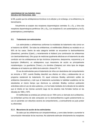 UNIVERSIDAD DE VALPARAÍSO, CHILE.
ESCUELA DE PSICOLOGIA, 2004.
53
la NA, puesto que los antidepresivos tricíclicos no la afectan y sin embargo, sí la anfetamina y la
benzotropina.
Actualmente se aceptan dos receptores dopaminérgicos centrales: D1 y D2, y otros dos
receptores dopaminérgicos periféricos: DA1 y DA2. Los receptores D1 son postsinápticos y los D2
postsinápticos y presinápticos.
5.3. Tratamiento con estimulantes
Los estimulantes o anfetaminas conforman la modalidad de tratamiento más común en
el trastorno de AD/HD. De todas las anfetaminas, el metilfenidato (Ritalina) es recetado en un
90% de los casos. Dentro de esta categoría también se encuentran la dextroanfetamina
(Dexedrine), pemolina (Cylert), y recientemente el Adderal (una combinación de anfetaminas
con dextroanfetaminas). Otro grupo de medicinas igualmente efectivas en el tratamiento de esta
condición son los antidepresivos de tipo tricíclicos (imipramina, desipramina, norpramina) y el
bupropion (Wellbutrin), un antidepresivo cuyo mecanismo de acción es principalmente
noradrenérgico. La guanfacina (Tenex) y la clonidina (Catapres) son otros tipos de drogas
utilizadas en el trastorno por déficit de la atención. (Anexo Nº 14).
El uso de estimulantes para el tratamiento de niños con desórdenes del comportamiento
se remonta a 1937, cuando Bradley describió sus efectos en niños y adolescentes de un
programa residencial de tratamiento. En aquel entonces Bradley administró sulfato de
anfetamina (benzedrina) y notó que el tratamiento aumentaba la habilidad académica de los
estudiantes al mismo tiempo que disminuía su actividad. Bradley continuó publicando
anécdotas sobre el uso de esta sustancia, y no fue hasta mediados de la década de los setenta
que el interés en las mismas aumentó luego de los estudios más formales hechos en las
décadas de 1960 y 1970.
El metilfenidato se sintetiza por primera vez en 1944 como un derivado de la anfetamina.
La similaridad química de este compuesto con la dextroanfetamina sugirió posteriormente su
uso en pacientes con disturbios severos de comportamiento, y eventualmente se pudo probar
su efectividad.
5.3.1. Mecanismo de acción de los estimulantes
Se sabe que las anfetaminas son simpatomiméticas, y como tales tienden a aumentar la
comunicación intercelular de las neuronas. No solamente estimulan directamente los receptores
 