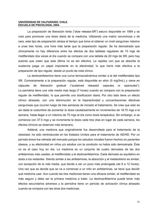 UNIVERSIDAD DE VALPARAÍSO, CHILE.
ESCUELA DE PSICOLOGIA, 2004.
55
La preparación de liberación lenta (“slow release-SR”) estuvo disponible en 1984 y se
creó para promover una dosis diaria de la medicina. Utilizando una matriz ceruminosa o de
cera, este tipo de preparación atrasa el tiempo que toma el obtener un nivel sanguíneo máximo
a unas tres horas, una hora más tarde que la preparación regular. Se ha demostrado que
clínicamente no hay diferencia entre los efectos de dos tabletas regulares de 10 mgs de
metilfenidato dos veces al día cuando se compara con una tableta de 20 mgs de SR, pero hay
autores que creen que esta última no es tan efectiva. La rapidez con que se absorbe la
sustancia juega un papel importante en la efectividad, lo que haría más efectiva a la
preparación de tipo regular, desde un punto de vista clínico.
La dextroanfetamina tiene una curva farmacodinámica similar a la del metilfenidato tipo
SR. Contrariamente a la preparación regular, está disponible en elixir (5 mg/5mL) y viene en
cápsulas de liberación gradual (“sustained released capsules or spansules”).
La pemolina tiene una vida media más larga (7 horas) cuando se compara con la preparación
regular de metilfenidato, lo que permite una dosificación diaria. Por otro lado tiene un efecto
clínico atrasado, con una disminución en la hiperactividad y concentraciones efectivas
sanguíneas que ocurren luego de tres semanas de iniciado el tratamiento. Se cree que esto es
así dada la costumbre de aumentar la dosis cautelosamente en incrementos de 18.75 mgs a la
semana, hasta llegar a un máximo de 75 mgs al día como dosis terapéutica. Sin embargo, si se
comienza con 37.5 mgs y se incrementa la dosis cada tres días en lugar de cada semana, los
efectos clínicos se observan más temprano.
Adderal, una medicina que originalmente fue desarrollada para el tratamiento de la
obesidad, ha sido reintroducida en los Estados Unidos para el tratamiento de AD/HD. Por un
período breve fue retirada del mercado porque los estudios iniciales fueron hechos en pacientes
obesos, y su efectividad en niños y/o adultos con la condición no había sido demostrada. Éste
no es el caso hoy en día. La medicina es un conjunto de cuatro derivados de las dos
anfetaminas más usadas, el metilfenidato y la dextroanfetamina. Cada derivado es equitativo en
dosis a los restantes. Siendo similar a las anfetaminas, la absorción y el metabolismo es similar,
con excepción de la vida media, que tiende a ser un poco más prolongada (de 8 a 12 horas).
Una vez que se decide que se va a comenzar a un niño en anfetaminas, se tiene que decidir
qué medicina usar. Aun cuando las tres medicinas tienen una eficacia similar, el metilfenidato es
más seguro y debe ser la primera medicina a tratar. La dextroanfetamina puede tener más
efectos secundarios adversos y la pemolina tiene un período de activación clínica atrasado
cuando se compara con las otras dos medicinas.
 