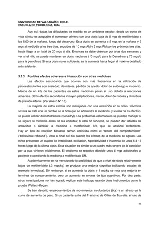 UNIVERSIDAD DE VALPARAÍSO, CHILE.
ESCUELA DE PSICOLOGIA, 2004.
56
Aun así, dadas las dificultades de medida en un ambiente escolar, desde un punto de
vista clínico es aceptable el comenzar primero con una dosis baja de 5 mgs de metilfenidato a
las 8.00 de la mañana, luego del desayuno. Esta dosis se aumenta a 5 mgs en la mañana y 5
mgs al mediodía a los tres días, seguidos de 10 mgs AM y 5 mgs PM por los próximos tres días,
hasta llegar a un total de 20 mgs al día. Entonces se debe observar por unas dos semanas y
ver si el niño se puede mantener en dosis medianas (10 mgs/d para la Dexedrina y 75 mgs/d
para la pemolina). Si esta dosis no es suficiente, se la aumenta hasta llegar al máximo detallado
más adelante.
5.3.3. Posibles efectos adversos e interacción con otras medicinas
Los efectos secundarios que ocurren con más frecuencia en la utilización de
psicoestimulantes son ansiedad, desinterés, pérdida de apetito, dolor de estómago e insomnio.
Menos de un 4% de los pacientes en estas medicinas paran el uso debido a reacciones
adversas. Otros efectos secundarios incluyen palpitaciones, mareo, dolor de cabeza y disturbios
de presión arterial. (Ver Anexo Nº 15).
La mayoría de estos efectos son manejados con una reducción en la dosis. Insomnia
severa se trata con un cambio en la hora que se administra la medicina, y si esto no es efectivo,
se puede utilizar difenilhidramina (Benadryl). Los problemas estomacales se pueden manejar si
se ingiere la medicina antes de las comidas; si esto no funciona, se pueden dar tabletas de
antiácidos o cambiar la medicina a metilfenidato SR, que se absorbe lentamente.
Hay un tipo de reacción bastante común conocida como el “rebote del comportamiento”
(“behavioral rebound”), visto al final del día cuando los efectos de la medicina se agotan. Los
niños presentan un cuadro de irritabilidad, excitación, hiperactividad e insomnia de unas 5 a 15
horas luego de la última dosis. Esta situación es similar a un cuadro más severo de la condición
por la cual vinieron inicialmente. El problema se resuelve dándole unos 5 mgs adicionales al
paciente o cambiando la medicina a metilfenidato SR.
Académicamente se ha mencionado la posibilidad de que a nivel de dosis relativamente
bajas de metilfenidato (.3 mgs/kg) se produce una mejoría cognitiva (utilizando escalas de
memoria inmediata). Sin embargo, si se aumenta la dosis a 1 mg/kg se nota una mejoría en
términos de comportamiento, pero un aumento en errores de tipo cognitivos. Por otra parte,
otros investigadores no han logrado replicar este hallazgo usando otros instrumentos como la
prueba Wallach-Kogan.
Se han descrito empeoramientos de movimientos involuntarios (tics) y un atraso en la
curva de aumento de peso. Si un paciente sufre del Trastorno de Gilles de Tourette, el uso de
 
