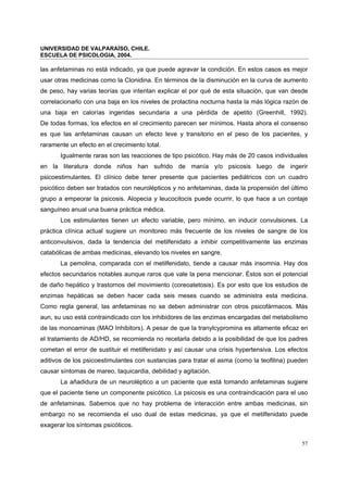UNIVERSIDAD DE VALPARAÍSO, CHILE.
ESCUELA DE PSICOLOGIA, 2004.
57
las anfetaminas no está indicado, ya que puede agravar la condición. En estos casos es mejor
usar otras medicinas como la Clonidina. En términos de la disminución en la curva de aumento
de peso, hay varias teorías que intentan explicar el por qué de esta situación, que van desde
correlacionarlo con una baja en los niveles de prolactina nocturna hasta la más lógica razón de
una baja en calorías ingeridas secundaria a una pérdida de apetito (Greenhill, 1992).
De todas formas, los efectos en el crecimiento parecen ser mínimos. Hasta ahora el consenso
es que las anfetaminas causan un efecto leve y transitorio en el peso de los pacientes, y
raramente un efecto en el crecimiento total.
Igualmente raras son las reacciones de tipo psicótico. Hay más de 20 casos individuales
en la literatura donde niños han sufrido de manía y/o psicosis luego de ingerir
psicoestimulantes. El clínico debe tener presente que pacientes pediátricos con un cuadro
psicótico deben ser tratados con neurolépticos y no anfetaminas, dada la propensión del último
grupo a empeorar la psicosis. Alopecia y leucocitocis puede ocurrir, lo que hace a un contaje
sanguíneo anual una buena práctica médica.
Los estimulantes tienen un efecto variable, pero mínimo, en inducir convulsiones. La
práctica clínica actual sugiere un monitoreo más frecuente de los niveles de sangre de los
anticonvulsivos, dada la tendencia del metilfenidato a inhibir competitivamente las enzimas
catabólicas de ambas medicinas, elevando los niveles en sangre.
La pemolina, comparada con el metilfenidato, tiende a causar más insomnia. Hay dos
efectos secundarios notables aunque raros que vale la pena mencionar. Éstos son el potencial
de daño hepático y trastornos del movimiento (coreoatetosis). Es por esto que los estudios de
enzimas hepáticas se deben hacer cada seis meses cuando se administra esta medicina.
Como regla general, las anfetaminas no se deben administrar con otros psicofármacos. Más
aun, su uso está contraindicado con los inhibidores de las enzimas encargadas del metabolismo
de las monoaminas (MAO Inhibitors). A pesar de que la tranylcypromina es altamente eficaz en
el tratamiento de AD/HD, se recomienda no recetarla debido a la posibilidad de que los padres
cometan el error de sustituir el metilfenidato y así causar una crisis hypertensiva. Los efectos
aditivos de los psicoestimulantes con sustancias para tratar el asma (como la teofilina) pueden
causar síntomas de mareo, taquicardia, debilidad y agitación.
La añadidura de un neuroléptico a un paciente que está tomando anfetaminas sugiere
que el paciente tiene un componente psicótico. La psicosis es una contraindicación para el uso
de anfetaminas. Sabemos que no hay problema de interacción entre ambas medicinas, sin
embargo no se recomienda el uso dual de estas medicinas, ya que el metilfenidato puede
exagerar los síntomas psicóticos.
 