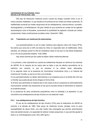 UNIVERSIDAD DE VALPARAÍSO, CHILE.
ESCUELA DE PSICOLOGIA, 2004.
58
Otro tipo de interacción medicinal ocurre cuando las drogas compiten entre sí por el
mismo proceso metabólico, lo que resulta en el aumento de los niveles de ambas sustancias. El
metilfenidato aumenta los niveles sanguíneos de los antidepresivos, anticonvulsivos, coumadin,
anticoagulantes y el fenilbutazone. De gran interés es que aumenta los niveles de los agentes
serotonérgicos como la fluoxetina, aumentando la posibilidad de agitación inducida por ambos
componentes. Estas combinaciones se deben evitar. (Greenhill, 1992).
5.4. Tratamiento con medicinas No estimulantes
Los psicoestimulantes no son la mejor medicina para algunos niños (Ver Anexo Nº16).
Se estima que cerca de un 25% de todos los niños no responden bien al metilfenidato. Otros
estudios, sin embargo, ponen la cifra de verdaderos casos en los que no hay efecto terapéutico
en un 4% de los pacientes tratados, Trott (1998).
Hay varias razones por las cuales se deben utilizar medicinas alternas:
1) La primera y más importante es cuando las anfetaminas fracasan en disminuir los síntomas
de AD/HD. En la mayoría de los casos esto se debe a que los efectos secundarios de la
medicina son severos, lo que se previene si se utilizan dosis adecuadas.
2) La segunda razón es la presencia de movimientos involuntarios (tics) o un historial del
síndrome de Tourette, ya sea en el niño o en la familia.
3) Los psicoestimulantes no deben administrarse si se sospecha que en la familia del niño hay
un familiar que pueda abusar de las drogas en forma ilícita.
4) El tener que administrar la medicina dos o tres veces al día en ocasiones es extremadamente
inconveniente; también hay situaciones en las que la escuela rehúsa el administrar la medicina
en el plantel escolar.
5) La presencia de otras condiciones psiquiátricas como la ansiedad y la depresión, lo que
convertiría a los antidepresivos de tipo tricíclico en una selección mejor.
5.4.1 Los antidepresivos de tipo tricíclico
El uso de los antidepresivos de tipo tricíclico (TCA) para el tratamiento de AD/HD se
remonta a la década de 1960. Este grupo de medicinas provee ventajas como la poca
susceptibilidad de abuso ilícito, una vida media más prolongada que permite administrarlos
fuera del plantel escolar y la capacidad de obtener niveles sanguíneos, lo que permite ajustar la
dosis a un nivel terapéutico (unos 150 a 200 ng/mL).
 