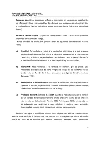 UNIVERSIDAD DE VALPARAÍSO, CHILE.
ESCUELA DE PSICOLOGIA, 2004.
6
• Procesos selectivos: seleccionar un foco de información en presencia de otras fuentes
de información. Hace referencia al tipo de estímulos o de tareas que se seleccionan, bien
a nivel cualitativo (tipo de estímulos o tareas) como cuantitativo (número de estímulos o
tareas).
• Procesos de distribución: compartir los recursos atencionales cuando se deben realizar
diferentes tareas al mismo tiempo.
Estos procesos de distribución pueden tener las siguientes características (Añaños
1999):
a) Amplitud: Por un lado se refiere a la cantidad de información a la que se puede
atender simultáneamente. Por el otro, al número de tareas activas al mismo tiempo.
La amplitud es limitada, dependiendo de características como el tipo de información,
el nivel de dificultad de las tareas, o el nivel de práctica y automatización.
b) Intensidad: Hace referencia a la cantidad de atención que se presta. Está
relacionada con los niveles de alerta y vigilancia aunque no es constante, ya que
puede variar en función de factores endógenos o exógenos (Estaún, Añaños y
Zaragoza, 1993).
c) Oscilamiento o desplazamiento: Se refiere a los cambios que se producen en el
objeto de la atención, especialmente cuando el sujeto tiene que simultanear tareas o
procesar dos o más fuentes de información al tiempo.
d) Procesos de mantenimiento o control: cuando se necesita mantener la atención
por un período de tiempo relativamente amplio el Control es una de las funciones
más importantes de la atención (Tudela, 1992; Ruiz-Vargas, 1993), relacionado con
las actividades que responden a unos objetivos y requieren unas respuestas
determinadas, es decir, dirigir pensamiento y acción hacia una meta.
Desde la psicología, la atención es utilizada como etiqueta para referirse o denominar una
serie de características o dimensiones relacionadas con la acepción que desde el sentido
común se tiene de la atención (por ejemplo, capacidad, esfuerzo, alerta, orientación,
 