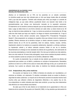 UNIVERSIDAD DE VALPARAÍSO, CHILE.
ESCUELA DE PSICOLOGIA, 2004.
61
efectiva en el tratamiento de un 70% de los pacientes en un estudio controlado.
La clonidina puede que sea más indicada para un niño que tenga niveles altos de actividad
motil y que sea bien agresivo. También está indicada para niños que tengan un cociente de
inteligencia bajo, ya que estos últimos usualmente tienen una reacción más fuerte a los
psicoestimulantes que incluye una disminución marcada en la expresión emocional.
El tratamiento con la clonidina comienza después que se haya obtenido la presión arterial como
base. Luego se debe tomar en una forma rutinaria con cada visita. La dosis inicial es de .05
mgs, la mitad de la dosis estándar de .1 mgs. La misma se aumenta en incrementos de .05 mgs
cada tres días hasta que haya una mejoría o se llegue al máximo recomendado de .3 mgs al
día. Existe una forma dermal conocida como Catapres-TTS (“Transdermal Therapeutic
System”). Esta preparación es ventajosa en aquellos niños que rehúsen tomar la medicina en
pastillas. Efectos adversos de la clonidina incluyen un efecto calmante excesivo, hipotensión
arterial (menos de un 5% de los pacientes), dolor de cabeza, mareos, nausea, vómitos,
hipertensión arterial si la medicina se suspende súbitamente, depresión y arritmias cardíacas.
La hipotensión arterial y el efecto calmante excesivo limitan el uso de la clonidina.
Recientemente sin embargo se han estudiado los efectos de la guanfacina, otro estimulante de
las neuronas presinápticas a nivel del receptor alfa-2. Se cree que la medicina es más selectiva,
tiene una vida media de 18 horas (más prolongada), causa menos cambios de presión arterial y
es menos sedante cuando se compara con la clonidina. (Biederman 1989).
En cuanto al propranolol, hay un estudio de tipo abierto que examinó los efectos del
propranolol para adultos con el déficit y problemas en controlar el temperamento. Resultados
positivos se vieron en un 85% de los casos en dosis altas (528 mgs al día), por un período de 9
semanas. Aun cuando se utilizaron dosis altas, la medicina fue tolerada adecuadamente.
5.4.4. Antipsicóticos, litio y otras medicinas
De acuerdo con Spencer et al. (1996), la literatura de estudios con neurolépticos y el
síndrome es limitada, con solamente 12 estudios controlados donde se evalúa la eficacia y
seguridad de estas sustancias. La mayoría de la información proviene de estudios hechos hace
muchos años que utilizaron criterios de diagnóstico diferentes a los usados hoy en día.
Los antipsicóticos no están indicados para tratar esta condición, ya que hay otros tratamientos
más efectivos con menos efectos secundarios.
Se sabe que el litio ha sido efectivo en el tratamiento de la agresividad en niños con
trastornos de la conducta. De acuerdo con Greenhill (1992), no hay estudios que demuestren la
 