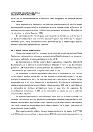 UNIVERSIDAD DE VALPARAÍSO, CHILE.
ESCUELA DE PSICOLOGIA, 2004.
62
eficacia del litio en el tratamiento de la condición a solas, desligada de los trastornos afectivos
y/o de conducta.
Otros agentes que se ha resultado ser inefectivos en el tratamiento del trastorno son los
agentes ansiolíticos meprobamate y la hidroxizina; la amina simpatomimética fenfluramina; los
agentes dopaminérgicos amantadina y L-Dopa; los precursores de aminoácidos D,L-fenilalanina
y la L-tirosina; y la cafeína (Spencer, 1996).
En los Estados Unidos ha sido poca, sino inexistente, la atención que se le ha dado al
uso de la carbamezapina en esta condición. De acuerdo con un meta-análisis de tres estudios
controlados (Silva, 1997), encontraron evidencia preliminar de que la carbamezapina sea una
alternativa efectiva en el tratamiento del síndrome.
5.4.5. Nuevo fármaco no estimulante
Strattera (atomoxetina HCl) es un nuevo fármaco utilizado en el tratamiento del TDAH.
Es el primer medicamento no estimulante aprobado por la FDA (Administración de fármacos y
alimentos de los Estados Unidos para el tratamiento del ADHD.
La atomoxetina es un inhibidor selectivo de la recaptación de norepinefrina (NE). El HCl
de atomoxetina es el isómero R(-) determinado por difracción de rayos x. La denominación
química es (-)-N-metil-3-fenil-3-(o-toliloxi)-clorhidrato de propilamina. La fórmula molecular es
C17H21NO•HCl, que corresponde a un peso molecular de 291,82.
La atomoxetina se absorbe rápidamente después de la administración oral, con una
biodisponibilidad absoluta de alrededor del 63% en metabolizadores rápidos (MRs) y del 94%
en metabolizadores lentos (MLs). Se alcanzan concentraciones máximas en plasma (Cmáx)
aproximadamente 1 a 2 horas después de la administración. El volumen de distribución en
estado constante después de la administración intravenosa es de 0,85 L/kg, lo cual indica que
la atomoxetina se distribuye principalmente hacia el agua total del organismo. En
concentraciones terapéuticas, el 98% de la atomoxetina en plasma se une a proteínas,
principalmente la albúmina.
La atomoxetina se metaboliza principalmente a través de la vía enzimática CYP2D6. Los
individuos con actividad reducida en esta vía (MLs) tienen concentraciones plasmáticas más
elevadas de atomoxetina en comparación con los individuos que tienen actividad normal (MRs).
Para los MLs, el ABC de la atomoxetina y Css,máx son alrededor de 10 veces y 5 veces mayor,
respectivamente, que en los MRs.
El principal metabolito oxidativo formado, independientemente del estado de CYP2D6,
es el 4-hidroxiatomoxetina, el cual es glucuronizado. El 4-hidroxiatomoxetina es equipotente a la
 