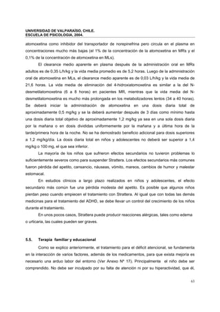 UNIVERSIDAD DE VALPARAÍSO, CHILE.
ESCUELA DE PSICOLOGIA, 2004.
63
atomoxetina como inhibidor del transportador de norepinefrina pero circula en el plasma en
concentraciones mucho más bajas (el 1% de la concentración de la atomoxetina en MRs y el
0,1% de la concentración de atomoxetina en MLs).
El clearance medio aparente en plasma después de la administración oral en MRs
adultos es de 0,35 L/h/kg y la vida media promedio es de 5,2 horas. Luego de la administración
oral de atomoxetina en MLs, el clearance medio aparente es de 0,03 L/h/kg y la vida media de
21,6 horas. La vida media de eliminación del 4-hidroxiatomoxetina es similar a la del N-
desmetilatomoxetina (6 a 8 horas) en pacientes MR, mientras que la vida media del N-
desmetilatomoxetina es mucho más prolongada en los metabolizadores lentos (34 a 40 horas).
Se deberá iniciar la administración de atomoxetina en una dosis diaria total de
aproximadamente 0,5 mg/kg y se la deberá aumentar después de 3 días como mínimo hasta
una dosis diaria total objetivo de aproximadamente 1,2 mg/kg ya sea en una sola dosis diaria
por la mañana o en dosis divididas uniformemente por la mañana y a última hora de la
tarde/primera hora de la noche. No se ha demostrado beneficio adicional para dosis superiores
a 1,2 mg/kg/día. La dosis diaria total en niños y adolescentes no deberá ser superior a 1,4
mg/kg o 100 mg, el que sea inferior.
La mayoría de los niños que sufrieron efectos secundarios no tuvieron problemas lo
suficientemente severos como para suspender Strattera. Los efectos secundarios más comunes
fueron pérdida del apetito, cansancio, náuseas, vómito, mareos, cambios de humor y malestar
estomacal.
En estudios clínicos a largo plazo realizados en niños y adolescentes, el efecto
secundario más común fue una pérdida modesta del apetito. Es posible que algunos niños
pierdan peso cuando empiecen el tratamiento con Strattera. Al igual que con todas las demás
medicinas para el tratamiento del ADHD, se debe llevar un control del crecimiento de los niños
durante el tratamiento.
En unos pocos casos, Strattera puede producir reacciones alérgicas, tales como edema
o urticaria, las cuales pueden ser graves.
5.5. Terapia familiar y educacional
Como se explico anteriormente, el tratamiento para el déficit atencional, se fundamenta
en la interacción de varios factores, además de los medicamentos, para que exista mejoría es
necesario una arduo labor del entorno (Ver Anexo Nº 17). Principalmente el niño debe ser
comprendido. No debe ser inculpado por su falta de atención ni por su hiperactividad, que él,
 